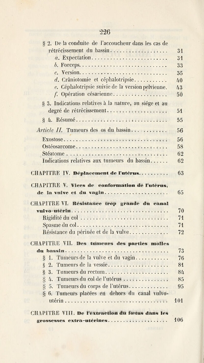 ^226 § 2. De la conduite de l'accoucheur dans les cas de rétrécissement du bassin 31 a. Expectation 31 b. Forceps 33 c. Version 3o d. Crâniotomie et céplialotripsie 40 e. Céphalotripsie suivie de la version pelvienne. 43 f. Opération césarienne 50 § 3. Indications relatives à la nature, au siège et au degré de rétrécissement 51 § h. Résumé 55 Article IL Tumeurs des os du bassin. ;. = 56 Exostose 56 Ostéosarcome i 58 Stéatome 62 Indications relatives aux tumeurs du bassin 62 CHAPITRE IV. Déplacement de l'utérus 63 CHAPITRE V. Vices de conformation de Fntérus, de la vulve et du vagin 65 CHAPITRE VI. Résistance trop grande du canal vulvo-utérin 70 Rigidité du col 71 Spasme du col 71 Résistance du périnée et de la vulve 72 CHAPITRE VIL Des tilmeurs des parties molles du bassin 73 § 1. Tumeurs de la vulve et du vagin 76 § 2. Tumeurs de la vessie .....; 81 § 3. Tumeurs du rectum 84 § h. Tumeurs du col de l'utérus 85 § 5. Tumeurs du corps de l'utérus 95 § 6i Tumeurs placées en dehors du canal vulvo- utérin 101 CHAPITRE VIII. De t^ëxtracîiën dit jfœtus dans les grossesses extra-utérines 106 I