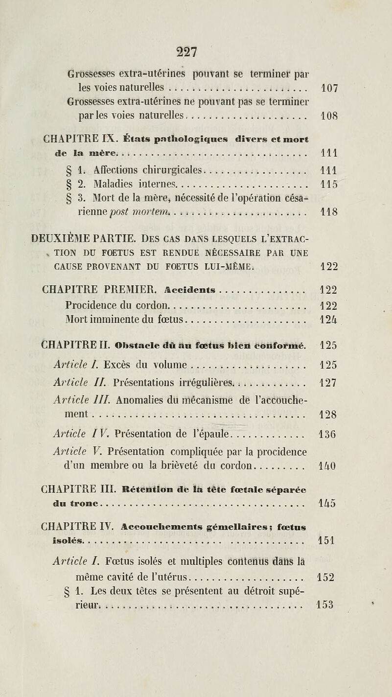 Grossesses extra-utérines pouvant se terminer par les voies naturelles 107 Grossesses extra-utérines ne pouvant pas se terminer par les voies naturelles 108 CHAPITRE IX. États pathologiques divers et mort de la mère 111 § 1. Affections chirurgicales 111 § 2. Maladies internes 115 § 3. Mort de la mère, nécessité de l'opération césa- rienne post mortem. 118 DEUXIÈME PARTIE. Des CAS dans lesquels l'extrac- » TION DU FOETUS EST RENDUE NÉCESSAIRE PAR UNE CAUSE PROVENANT DU FOETUS LUI-MÊME. 122 CHAPITRE PREMIER, accidents 122 Procidence du cordon 122 Mort imminente du fœtus ilk CHAPITRE II. Obstacle dû an fœtus bien conformé. 125 Article I. Excès du volume 125 Article If. Présentations irrégulières 127 Article III. Anomalies du mécanisme de l'accouche- ment 128 Article IV, Présentation de l'épaule 136 Article V. Présentation compliquée par la procidence d'un membre ou la brièveté du cordon 140 CHAPITRE III. Rétention de là tête fœtale séparée du tronc lZi5 CHAPITRE lY. Accouchements gémellaires ; fœtus isolés 151 Article I. Fœtus isolés et multiples coiltenUs dâhs là même cavité de l'utérus 152 § 1. Les deux têtes se présentent au détroit supé- ineur. 153