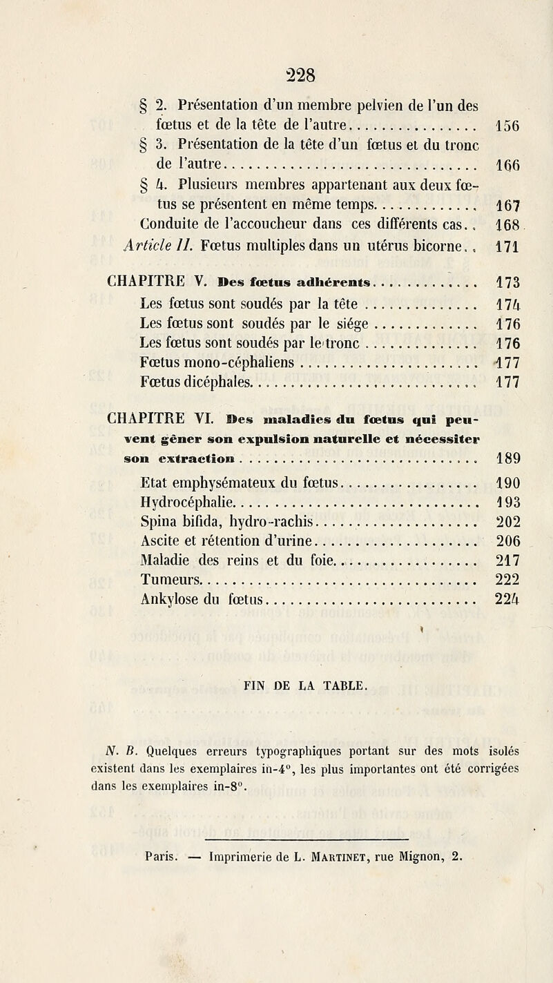 § 2. Présentation d'un membre pelvien de l'un des fœtus et de la tête de l'autre 156 § 3. Présentation de la tête d'un fœtus et du tronc de l'autre 1Q6 § U. Plusieurs membres appartenant aux deux fœ- tus se présentent en même temps 167 Conduite de l'accoucheur dans ces différents cas., 168 Article II. Fœtus multiples dans un utérus bicorne.. 171 CHAPITRE V. Des fœtus adhérents 173 Les fœtus sont soudés par la tête llk Les fœtus sont soudés par le siège 176 Les fœtus sont soudés par letronc 176 Fœtus mono-céphaliens 177 Fœtus dicéphales. 177 CHAPITRE YI. Des maladies du fcetns qui peu- vent gêner son expulsion naturelle et nécessiter son extraction 189 Etat emphysémateux du fœtus 190 Hydrocéphalie 193 Spina bifida, hydro-rachis 202 Ascite et rétention d'urine 206 Maladie des reins et du foie 217 Tumeurs 222 Ankylose du fœtus 224 FIN DE LA TABLE. N. B. Quelques erreurs typographiques portant sur des mots isolés existent dans les exemplaires in-4, les plus importantes ont été corrigées dans les exemplaires in-8. Paris. — Imprimerie de L. Martinet, rue Mignon, 2.