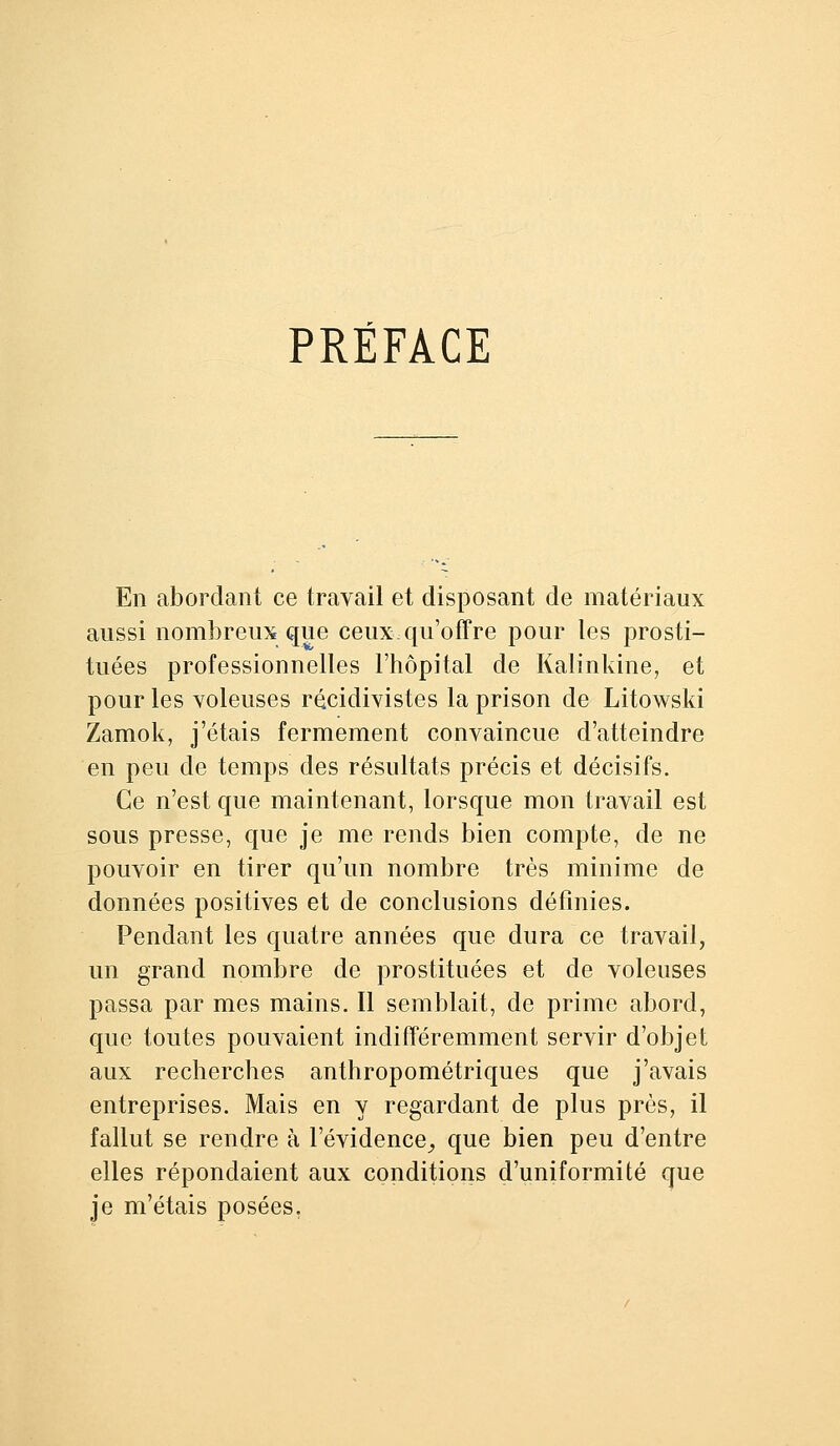 PRÉFACE En abordant ce travail et disposant de matériaux aussi nombreux que ceux qu'offre pour les prosti- tuées professionnelles l'hôpital de Kalinkine, et pour les voleuses récidivistes la prison de Litowski Zamok, j'étais fermement convaincue d'atteindre en peu de temps des résultats précis et décisifs. Ce n'est que maintenant, lorsque mon travail est sous presse, que je me rends bien compte, de ne pouvoir en tirer qu'un nombre très minime de données positives et de conclusions définies. Pendant les quatre années que dura ce travail, un grand nombre de prostituées et de voleuses passa par mes mains. Il semblait, de prime abord, que toutes pouvaient indifféremment servir d'objet aux recherches anthropométriques que j'avais entreprises. Mais en y regardant de plus près, il fallut se rendre à l'évidence^, que bien peu d'entre elles répondaient aux conditions d'uniformité que je m'étais posées.