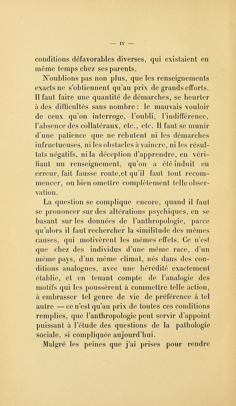 conditions défavorables diverses, qui existaient en même temps chez ses parents. N'oublions pas non plus, que les renseignements exacts ne s'obtiennent qu'au prix de grands efîorts. Il faut faire une quantité de démarches, se heurter à des difficultés sans nombre : le mauvais vouloir de ceux qu'on interroge, l'oubli, l'indifférence, l'absence des collatéraux, etc., etc. Il faut se munir d'une patience que ne rebutent ni les démarches infructueuses, ni les obstacles à vaincre, ni les résul- tats négatifs, ni la déception d'apprendre, en véri- fiant un renseignement, qu'on a été induit en erreur, fait fausse route,et qu'il faut tout recom- mencer, ou bien omettre complètement tell^ obser- vation, La question se complique encore, quand il faut se prononcer sur des altérations psychiques, en se basant sur les données de l'anthropologie, parce qu'alors il faut rechercher la similitude des mêmes causes, qui motivèrent les mêmes effets. Ce n'est que chez des individus d'une même race, d'un même pays, d'un même climat, nés dans des con- ditions analogues, avec une hérédité exactement établie, et en tenant compte de l'analogie des motifs qui les poussèrent à commettre telle action, à embrasser tel genre de vie de préférence à tel autre — ce n'est qu'au prix de toutes ces conditions remplies, que l'anthropologie peut servir d'appoint puissant à l'étude des questions de la pathologie sociale, si compliquée aujourd'hui. Malgré les peines que j'ai prises pour rendre