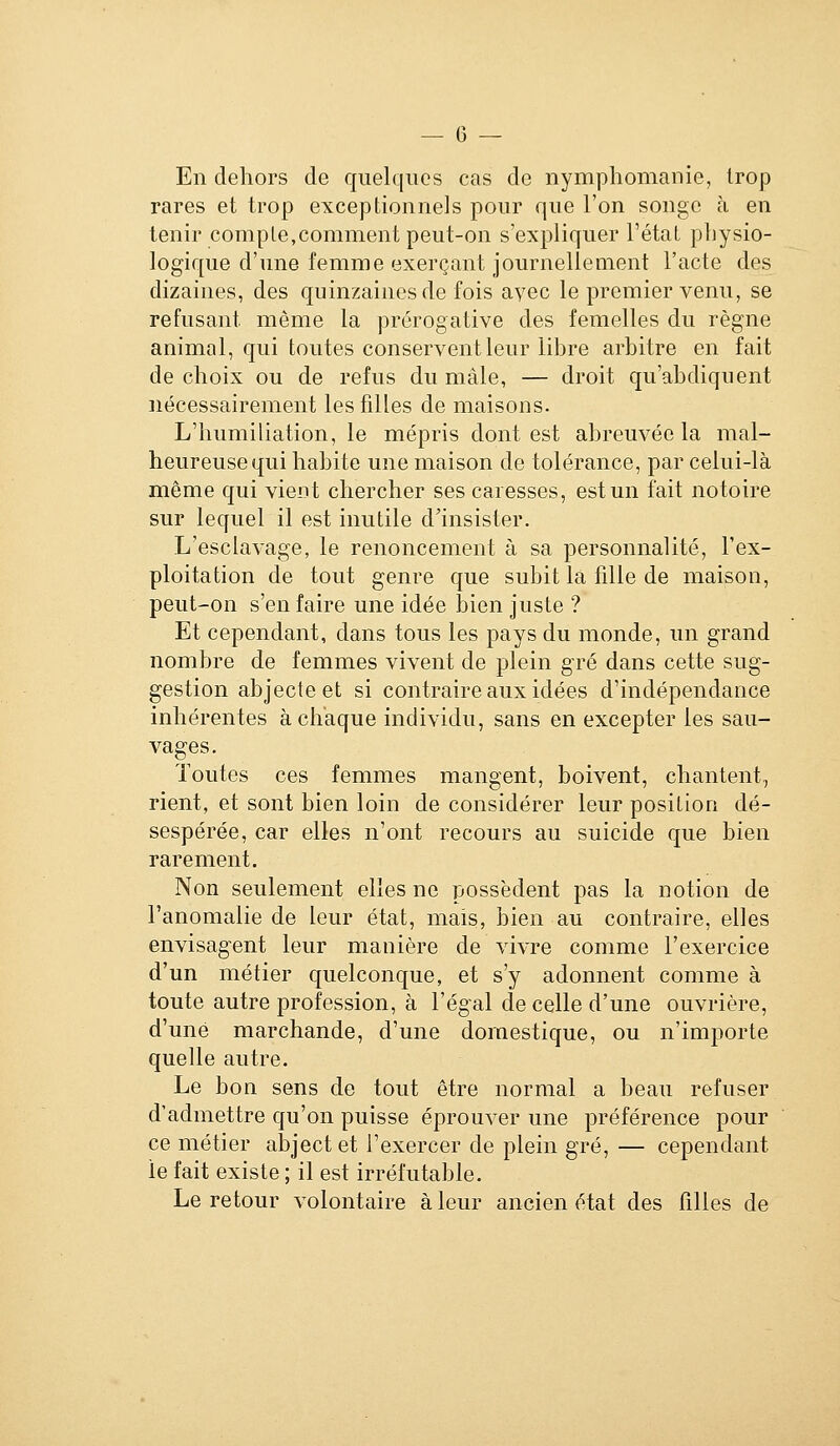 En dehors de quelques cas de nymphomanie, trop rares et trop exceptionnels pour que l'on songe à en tenir compte,comment peut-on s'expliquer l'état physio- logique d'une femme exerçant journellement l'acte des dizaines, des quinzaines de fois ayec le premier venu, se refusant même la prérogative des femelles du règne animal, qui toutes conservent leur libre arbitre en fait de choix ou de refus du mâle, — droit qu'abdiquent nécessairement les filles de maisons. L'humiliation, le mépris dont est abreuvée la mal- heureuse qui habite une maison de tolérance, par celui-là même qui vient chercher ses caresses, est un fait notoire sur lequel il est inutile d'insister. L'esclavage, le renoncement à sa personnalité, l'ex- ploitation de tout genre que subit la fille de maison, peut-on s'en faire une idée bien juste ? Et cependant, dans tous les pays du monde, un grand nombre de femmes vivent de plein gré dans cette sug- gestion abjecte et si contraire aux idées d'indépendance inhérentes à chaque individu, sans en excepter les sau- vages. Toutes ces femmes mangent, boivent, chantent, rient, et sont bien loin de considérer leur position dé- sespérée, car elles n'ont recours au suicide que bien rarement. Non seulement elles ne possèdent pas la notion de l'anomalie de leur état, mais, bien au contraire, elles envisagent leur manière de vivre comme l'exercice d'un métier quelconque, et s'y adonnent comme à toute autre profession, à l'égal de celle d'une ouvrière, d'une marchande, d'une doraestique, ou n'importe quelle autre. Le bon sens de tout être normal a beau refuser d'admettre qu'on puisse éprouver une préférence pour ce métier abject et l'exercer de plein gré, — cependant le fait existe ; il est irréfutable. Le retour volontaire à leur ancien état des filles de