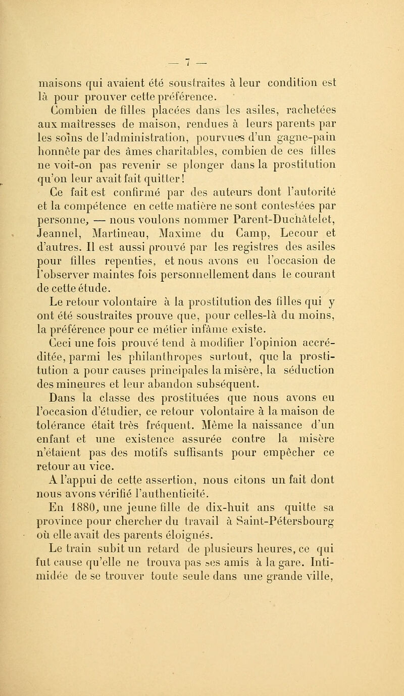 maisons qui avaient été soustraites à leur condition est là pour prouver cette préférence. Combien de filles placées dans les asiles, raclietées aux maîtresses de maison, rendues à leurs parents par les soins de l'administration, pourvues d'un gagne-pain honnête par des âmes charitables, combien de ces filles ne voit-on pas revenir se plonger dans la prostitution qu'on leur avait fait quitter! Ce fait est confirmé par des auteurs dont l'autorité et la compétence en cette matière ne sont contestées par personne, — nous voulons nommer Parent-Duchâtelet, Jeannel, Martineau, Maxime du Camp, Lecour et d'autres. Il est aussi prouvé par les registres des asiles pour filles repenties, et nous avons eu l'occasion de l'observer maintes fois personnellement dans le courant de cette étude. Le retour volontaire à la prostitution des filles qui y ont été soustraites prouve que, pour celles-là du moins, la préférence pour ce métier infâme existe. Ceci une fois prouvé tend à modifier l'opinion accré- ditée, parmi les philanthropes surtout, que la prosti- tution a pour causes principales la misère, la séduction des mineures et leur abandon subséquent. Dans la classe des prostituées que nous avons eu l'occasion d'étudier, ce retour volontaire à la maison de tolérance était très fréquent. Même la naissance d'un enfant et une existence assurée contre la misère n'étaient pas des motifs suffisants pour empêcher ce retour au vice. A l'appui de cette assertion, nous citons un fait dont nous avons vérifié l'authenticité. En 1880^ une jeune fille de dix-huit ans quitte sa province pour chercher du travail à Saint-Pétersbourg où elle avait des parents éloignés. Le train subit un retard de plusieurs heures, ce qui fut cause qu'elle ne trouva pas ses amis à la gare. Inti- midée de se trouver toute seule dans une grande ville,
