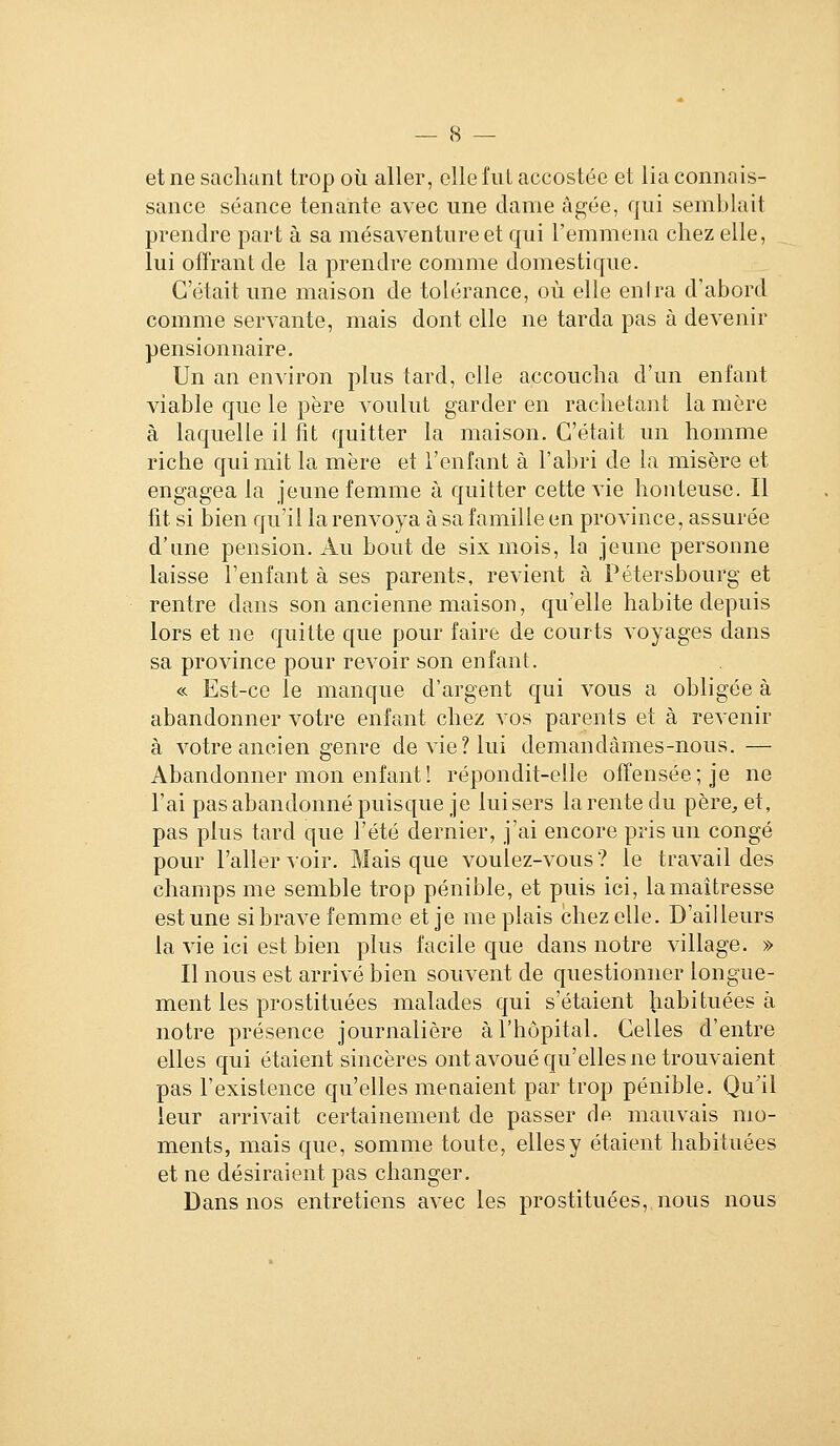 et ne sachant trop où aller, elle fiiL accostée et lia connais- sance séance tenante avec une clame âgée, qui semblait prendre part à sa mésaventure et qui l'emmena chez elle, lui offrant de la prendre comme domestique. C'était une maison de tolérance, où elle entra d'abord comme servante, mais dont elle ne tarda pas à devenir pensionnaire. Un an environ plus tard, elle accoucha d'un enfant viable que le père voulut garder en rachetant la mère à laquelle il fit quitter la maison. C'était un homme riche qui mit la mère et l'enfant à l'abri de la misère et engagea la jeune femme à quitter cette vie honteuse. Il fit si bien qu'il la renvoya à sa famille en province, assurée d'une pension. Au bout de six mois, la jeune personne laisse l'enfant à ses parents, revient à Pétersbourg et rentre dans son ancienne maison, qu'elle habite depuis lors et ne quitte que pour faire de courts voyages dans sa province pour revoir son enfant. « Est-ce le manque d'argent qui vous a obligée à abandonner votre enfant chez vos parents et à revenir à votre ancien genre de vie? lui demandâmes-nous. — Abandonner mon enfant ! répondit-elle offensée; je ne l'ai pas abandonné puisque je lui sers la rente du père, et, pas plus tard que l'été dernier, j'ai encore pris un congé pour l'aller voir. Mais que voulez-vous ? le travail des champs me semble trop pénible, et puis ici, la maîtresse est une si brave femme et je me plais chez elle. D'ailleurs la vie ici est bien plus facile que dans notre village. » Il nous est arrivé bien souvent de questionner longue- ment les prostituées malades qui s'étaient liabituées à notre présence journalière à l'hôpital. Celles d'entre elles qui étaient sincères ont avoué qu'elles ne trouvaient pas l'existence qu'elles meaaient par trop pénible. Qu'il leur arrivait certainement de passer dp. mauvais mo- ments, mais que, somme toute, elles y étaient habituées et ne désiraient pas changer. Dans nos entretiens avec les prostituées, nous nous