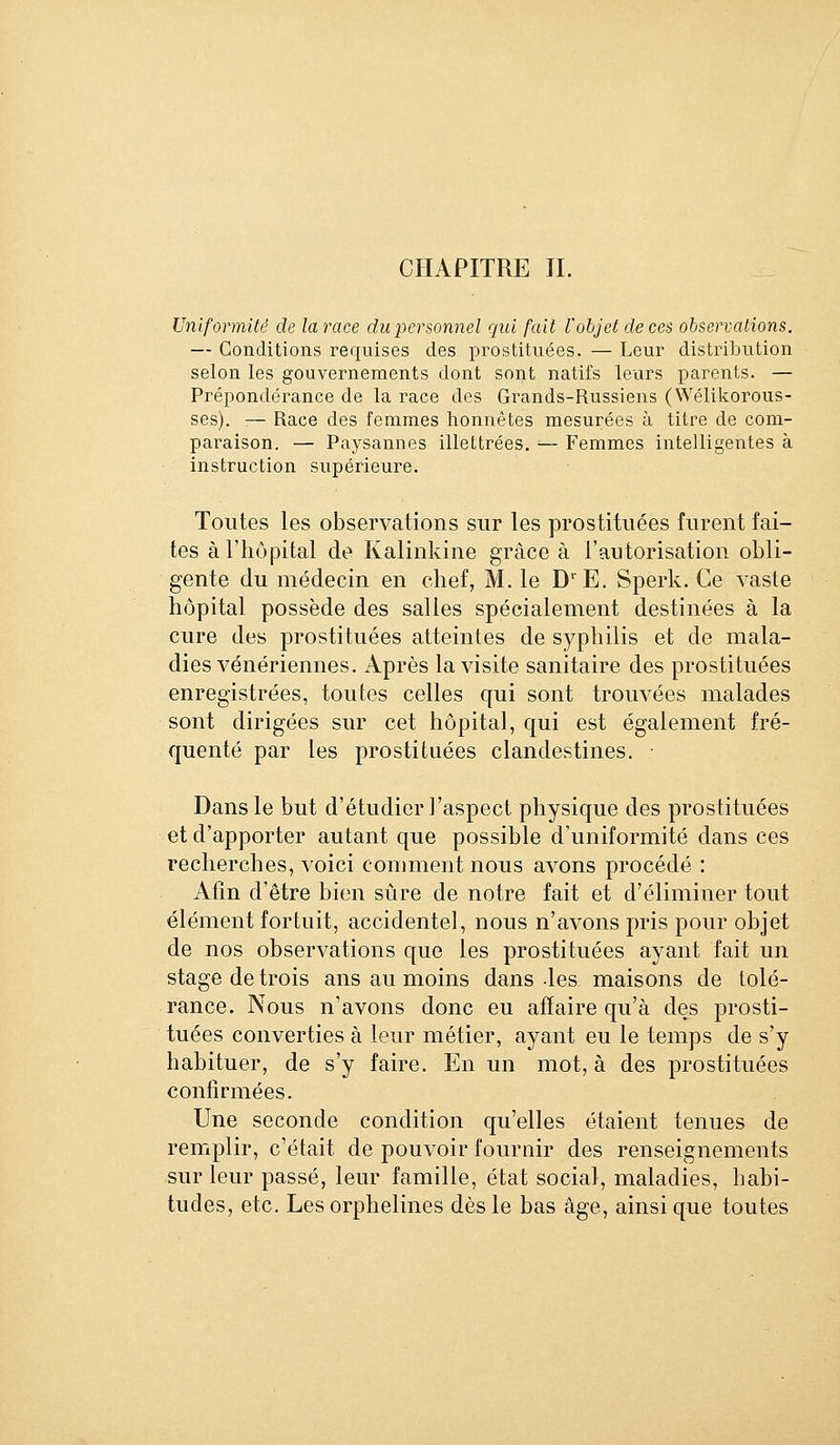 Uniformité de la race du personnel qui fait l'objet de ces observations. — Conditions requises des prostituées. — Leur distribution selon les gouvernements dont sont natifs leurs parents. — Prépondérance de la race des Grands-Russiens (Wélikorous- ses). :— Race des femmes honnêtes mesurées à titre de com- paraison. — Paysannes illettrées. ■— Femmes intelligentes à instruction supérieure. Toutes les observations sur les prostituées furent fai- tes àriiupital de Kalinkine grâce à l'autorisation obli- gente du médecin en chef, M. le D'E. Sperk. Ce vaste hôpital possède des salles spécialement destinées à la cure des prostituées atteintes de syphilis et de mala- dies vénériennes. Après la visite sanitaire des prostituées enregistrées, toutes celles qui sont trouvées malades sont dirigées sur cet hôpital, qui est également fré- quenté par les prostituées clandestines. • Dans le but d'étudier l'aspect physique des prostituées et d'apporter autant que possible d'uniformité dans ces recherches, voici comment nous avons procédé : Afin d'être bien sûre de notre fait et d'éliminer tout élément fortuit, accidentel, nous n'avons pris pour objet de nos observations que les prostituées ayant fait un stage de trois ans au moins dans les maisons de tolé- rance. Nous n'avons donc eu affaire qu'à des prosti- tuées converties à leur métier, ayant eu le temps de s'y habituer, de s'y faire. En un mot, à des prostituées confirmées. Une seconde condition qu'elles étaient tenues de remplir, c'était de pouvoir fournir des renseignements sur leur passé, leur famille, état social, maladies, habi- tudes, etc. Les orphelines dès le bas âge, ainsi que toutes