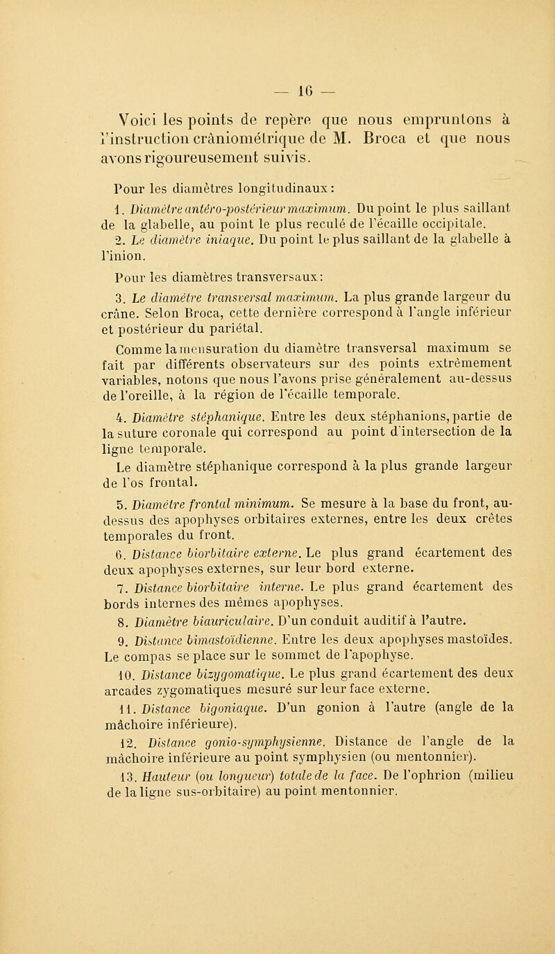 Voici les points de repère que nous empruntons à l'instruction crâniomélrique de M. Broca et que nous avons rigoureusement suivis. Pour les diamètres longitudinaux: i. Diamètre antéro-postérieur maximum. Du point le plus saillant de la glabelle, au point le plus reculé de récaille occipitale. 2. Le diamètre iniaque. Du point le plus saillant de la glabelle à l'inion. Pour les diamètres transversaux: 3. Le diamètre transversal maximum. La plus grande largeur du crâne. Selon Broca, cette dernière correspond à l'angle inférieur et postérieur du pariétal. Comme la mensuration du diamètre transversal maximum se fait par différents observateurs sur des points extrêmement variables, notons que nous l'avons prise généralement au-dessus de l'oreille, à la région de récaille temporale. 4. Diamètre stéphanique. Entre les deux stéphanions, partie de la suture coronale qui correspond au point d'intersection de la ligne temporale. Le diamètre stéphanique correspond à la plus grande largeur de l'os frontal. 5. Diamètre frontal minimum. Se mesure à la base du front, au- dessus des apophyses oi^bitaires externes, entre les deux crêtes temporales du front. (j. Distance biorbitaire externe. Le plus grand écartement des deux apophyses externes, sur leur bord externe. 7. Distance biorbitaire interne. Le plus grand écartement des bords internes des mêmes apophyses. 8. Diamètre biauriculaire. D'un conduit auditif à l'autre. 9. Distance bimastoïdienne. Entre les deux apophyses mastoïdes. Le compas se place sur le sommet de l'apophyse. 10. Distance bizygomatique. Le plus grand écartement des deux arcades zygomatiques mesuré sur leur face externe. {{.Distance bigoniaque. D'un gonion à l'autre (angle de la mâchoire inférieure). 12. Distance gonio-s^jmphysienne. Distance de l'angle de la mâchoire inférieure au point symphysien (ou mentonnier). 13. Hauteur {ou longueur) totale de la face. De l'ophrion (milieu de la ligne sus-orbitaire) au point mentonnier.