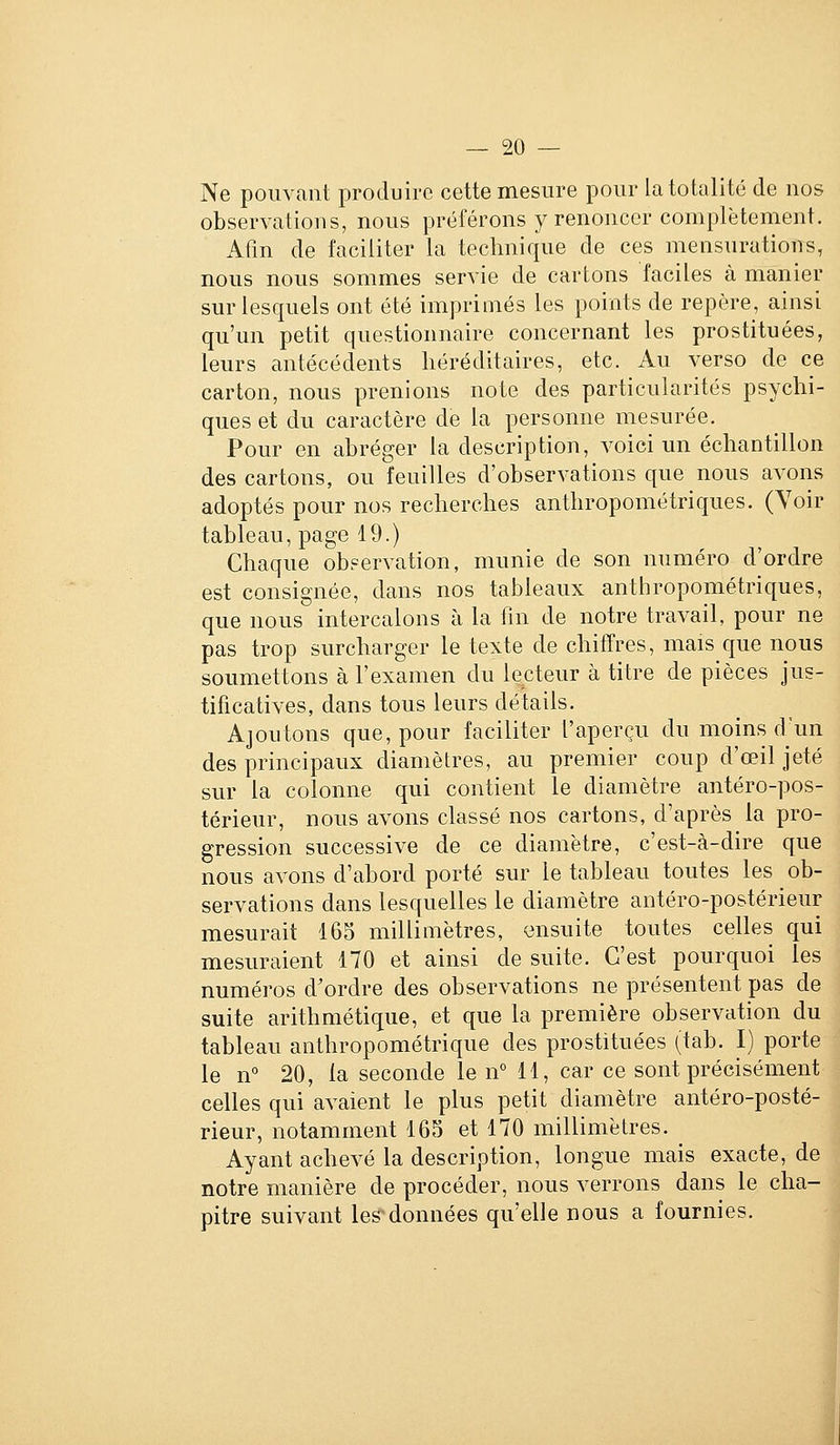 Ne pouvant produire cette mesure pour la totalité de nos observations, nous préférons y renoncer complètement. Afm de faciliter la technique de ces mensurations, nous nous sommes servie de cartons faciles à manier sur lesquels ont été imprimés les points de repère, ainsi qu'un petit questionnaire concernant les prostituées, leurs antécédents héréditaires, etc. Au verso de ce carton, nous prenions note des particularités psychi- ques et du caractère de la personne mesurée. Pour en abréger la description, voici un échantillon des cartons, ou feuilles d'observations que nous avons adoptés pour nos reclierches anthropométriques. (Voir tableau, page 19.) Chaque observation, munie de son numéro d'ordre est consignée, dans nos tableaux anthropométriques, que nous intercalons à la fin de notre travail, pour ne pas trop surcharger le texte de chiffres, mais que nous soumettons à l'examen du lecteur à titre de pièces jus- tificatives, dans tous leurs détails. Ajoutons que, pour faciliter l'aperçu du moins d un des principaux diamètres, au premier coup d'œil jeté sur la colonne qui contient le diamètre antéro-pos- térieur, nous avons classé nos cartons, d'après la pro- gression successive de ce diamètre, c'est-à-dire que nous avons d'abord porté sur le tableau toutes les ob- servations dans lesquelles le diamètre antéro-postérieur mesurait 165 millimètres, ensuite toutes celles qui mesuraient 170 et ainsi de suite. C'est pourquoi les numéros d'ordre des observations ne présentent pas de suite arithmétique, et que la première observation du tableau anthropométrique des prostituées (tab. I) porte le n 20, la seconde le n° 11, car ce sont précisément celles qui avaient le plus petit diamètre antéro-posté- rieur, notamment 165 et 170 millimètres. Ayant achevé la description, longue mais exacte, de notre manière de procéder, nous verrons dans le cha- | pitre suivant les'données qu'elle nous a fournies. 