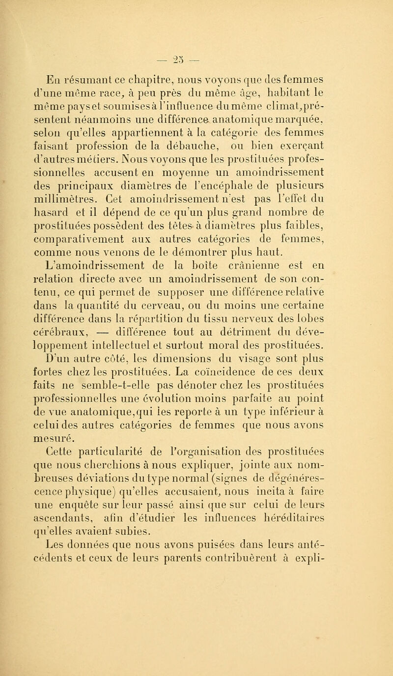 9.H — Eli résumant ce chapitre, nous voyons que des femmes d'une même race_, à peu près du même âge, habitant le même pays et soumises à l'influence du même climat^^pré- sentent néanmoins une différence anatomique marquée, selon qu'elles appartiennent à la catégorie des femmes faisant profession de la débauche, ou bien exerçant d'autres métiers. Nous voyons que les prostituées profes- sionnelles accusent en moyenne un amoindrissement des principaux diamètres de l'encéphale de plusieurs millimètres. Cet amoinrlrissement n'est pas Teffet du hasard et il dépend de ce qu'un plus grand nombre de prostituées possèdent des têteS'à diamètres plus faibles, comparativement aux autres catégories de femmes, comme nous venons de le démontrer plus haut. L'amoindrissement de la boîte crânienne est en relation directe avec un amoindrissement de son con- tenu, ce qui permet de supposer une différence relative dans la quantité du cerveau, ou du moins une certaine différence dans la répartition du tissu nerveux des lobes cérébraux, — différence tout au détriment du déve- loppement intellectuel et surtout moral des prostituées. D'un autre côté, les dimensions du visage sont plus fortes chez les prostituées. La coïncidence de ces deux faits ne semble-t-elle pas dénoter chez les prostituées professionnelles une évolution moins parfaite au point de vue anatomique,qui les reporte à un type inférieur à celui des autres catégories de femmes que nous avons mesuré. Cette particularité de l'organisation des prostituées que nous cherchions à nous expliquer, jointe aux nom- breuses déviations du type normal (signes de dégénéres- cence physique) qu'elles accusaient^ nous incita à faire une enquête sur leur passé ainsi que sur celui de leurs ascendants, atin d'étudier les influences héréditaires qu'elles avaient subies. Les données que nous avons puisées dans leurs anté- cédents et ceux de leurs parents contribuèrent à expli-