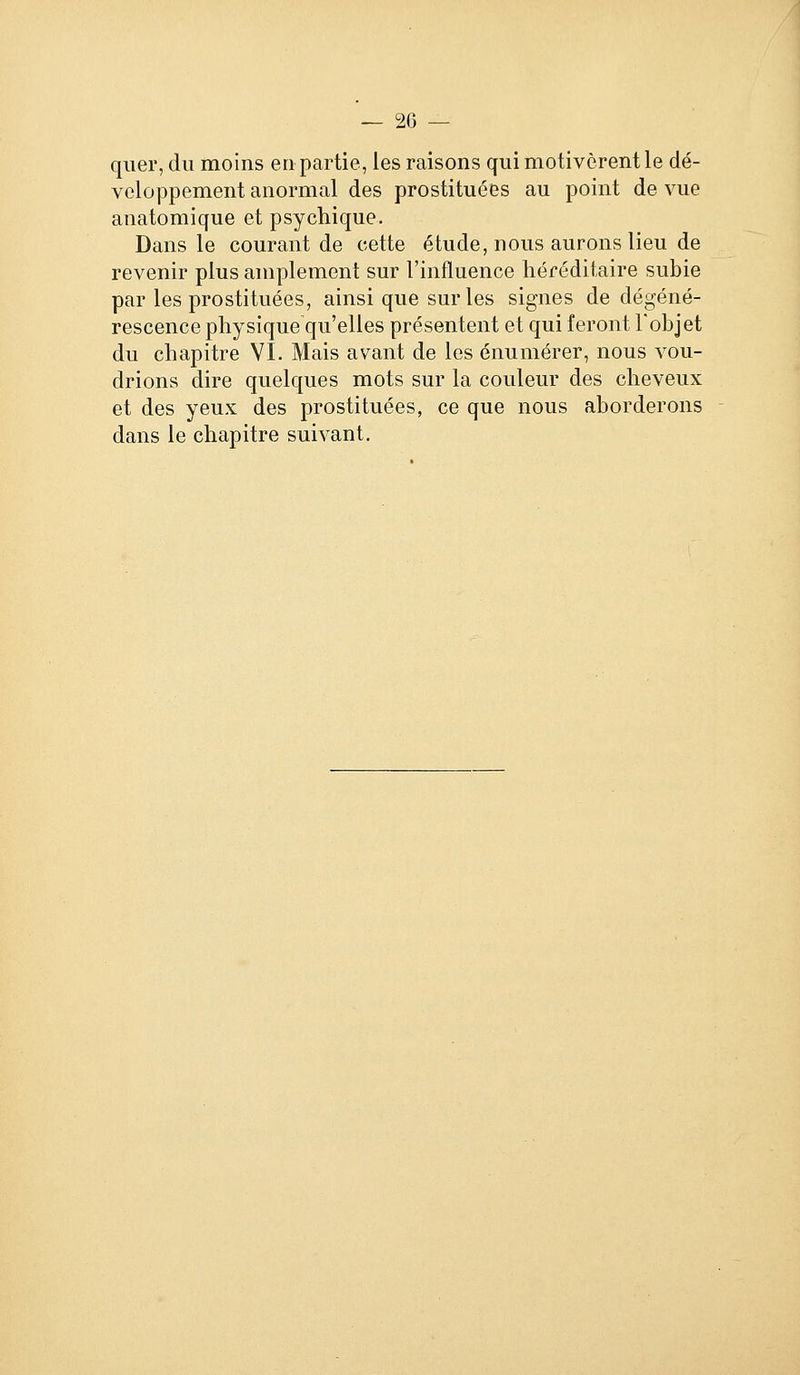 — 20 — qiier, du moins en partie, les raisons qui motivèrent le dé- veloppement anormal des prostituées au point de vue anatomique et psychique. Dans le courant de cette étude, nous aurons lieu de revenir plus amplement sur l'influence héréditaire subie par les prostituées, ainsi que sur les signes de dégéné- rescence physique qu'elles présentent et qui feront l'objet du chapitre VI. Mais avant de les énumérer, nous vou- drions dire quelques mots sur la couleur des cheveux et des yeux des prostituées, ce que nous aborderons dans le chapitre suivant.