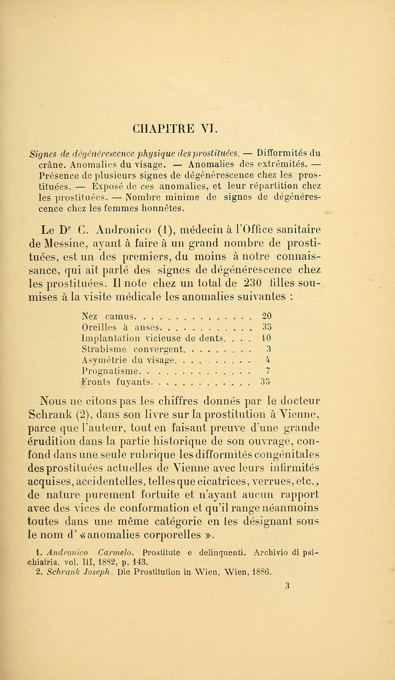 Signes de dégénérescence physique des prostituées. — Difformités du crâne. Anomalies du visage. — Anomalies des extrémités. — Présence de plusieurs signes de dégénérescence chez les pros- tituées. — Exposé de ces anomalies, et leur répartition chez les prostituées. — Nombre minime de signes de dégénéres- cence chez les femmes honnêtes. Le D'' C. Andronico (1), médecin à l'Office sanitaire de Messine, ayant à faire à un grand nombre de prosti- tuées, est un des premiers, du moins à notre connais- sance, qui ait parlé des signes de dégénérescence chez les prostituées. Il note chez un total de 230 filles sou- mises à la visite médicale les anomalies suivantes : Nez camus 20 Oreilles à anses. . 3o laiplantation vicieuse de dents. ... 10 Strabisme couA^ergent. ........ 3 Asymétrie du visage . 4 Prognatisme 7 Fronts fuyants 35 Nous ne citons pas les chiffres donnés par le docteur Schrank (2), dans son livre sur la prostitution à Vienne, parce que l'auteur, tout en faisant preuve d'une grande érudition dans la partie historique de son ouvrage, con- fond dans une seule rubrique les difformités congénitales des prostituées actuelles de Vienne avec leurs infirmités acquises, accidentelles, telles que cicatrices, verrues, etc., de nature purement fortuite et n'ayant aucun rapport avec des vices de conformation et qu'il range néanmoins toutes dans une même catégorie en les désignant sous le nom d' «anomalies corporelles ». 1. Andronico Carmelo. Prostitute e delinquenti. Archivio di psi- chiatria. vol. III, 1882, p. 143. 2. Schrank Joseph. Die Prostitution in Wien. Wien, 1886. 3