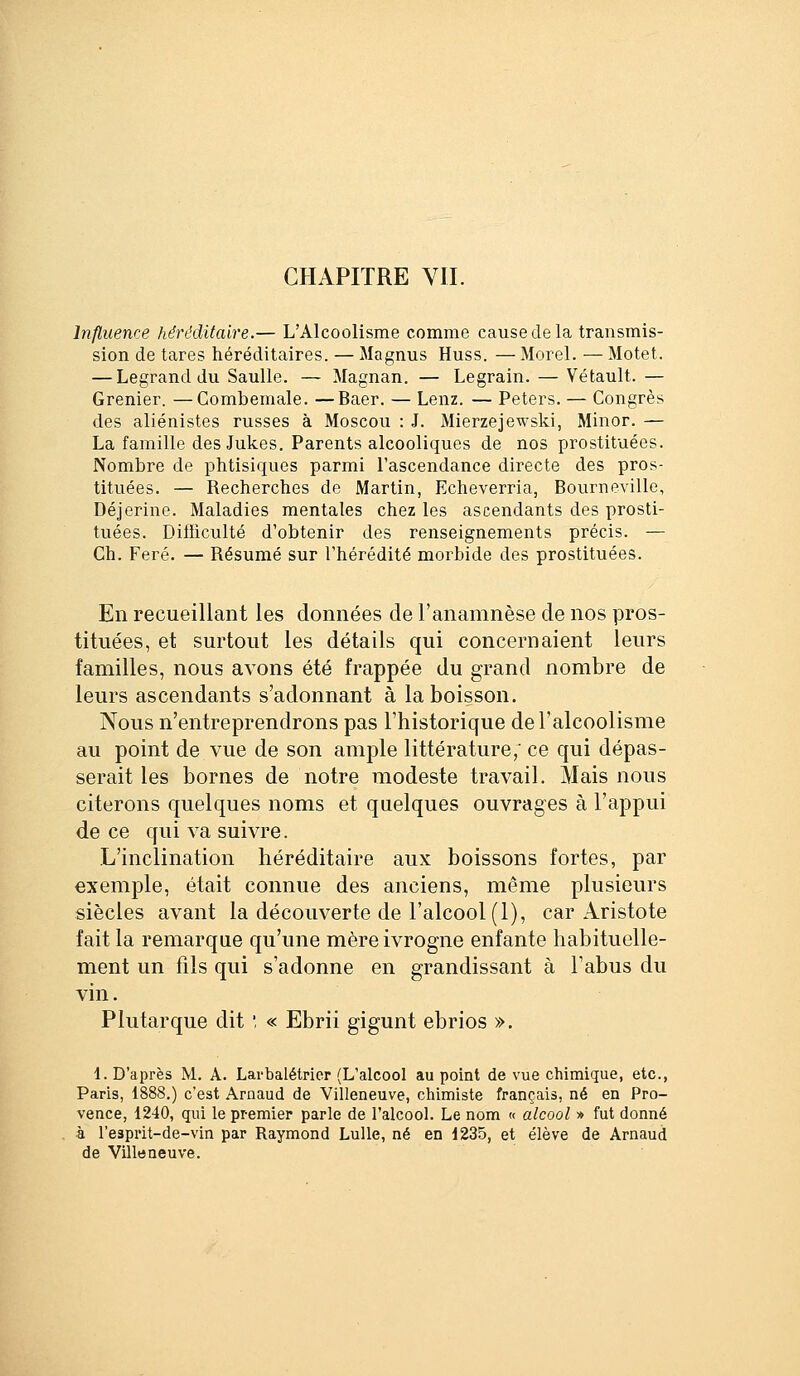 CHAPITRE VII. Influence héréditaire.— L'Alcoolisme comme cause de la transmis- sion de tares héréditaires. — Magnus Huss. — Morel. — Motet. — Legrand du Saulle. — Magnan. — Legrain. — Véfcault. — Grenier. —Gombemale. —Baer. — Lenz. — Peters. — Congrès des aliénistes russes à Moscou : J. Mierzejewski, Miner. — La famille des Jukes. Parents alcooliques de nos prostituées. Nombre de phtisiques parmi l'ascendance directe des pros- tituées. — Recherches de Martin, Echeverria, Bourneville, Déjerine. Maladies mentales chez les ascendants des prosti- tuées. Difficulté d'obtenir des renseignements précis. — Ch. Feré. — Résumé sur l'hérédité morbide des prostituées. En recueillant les données de l'anamnèse de nos pros- tituées, et surtout les détails qui concernaient leurs familles, nous avons été frappée du grand nombre de leurs ascendants s'adonnant à la boisson. Nous n'entreprendrons pas l'historique de l'alcoolisme au point de vue de son ample littérature; ce qui dépas- serait les bornes de notre modeste travail. Mais nous citerons quelques noms et quelques ouvrages à l'appui de ce qui va suivre. L'inclination héréditaire aux boissons fortes, par exemple, était connue des anciens, même plusieurs siècles avant la découverte de l'alcool (1), car Aristote fait la remarque qu'une mère ivrogne enfante habituelle- ment un fils qui s'adonne en grandissant à l'abus du vin. Plutarque dit ', « Ebrii gigunt ebrios ». 1. D'après M. A. Larbalétrier (L'alcool au point de vue chimique, etc., Paris, 1888.) c'est Arnaud de Villeneuve, chimiste français, né en Pro- vence, 1240, qui le premier parle de l'alcool. Le nom « alcool » fut donné à l'esprit-de-vin par Raymond Lulle, né en 1235, et élève de Arnaud de Villeneuve.