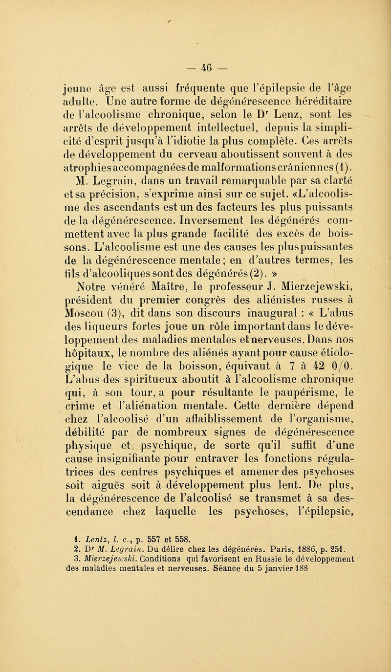 jeune âge est aussi fréquente que l'épilepsie de l'âge adulte. Une autre forme de dégénérescence héréditaire de l'alcoolisme chronique, selon le D Lenz, sont les arrêts de développement intellectuel, depuis la simpli- cité d'esprit jusqu'à l'idiotie la plus complète. Ces arrêts de développement du cerveau aboutissent souvent à des atrophies accompagnées de malformations crâniennes (1). M. Legrain, dans un travail remarquable par sa clarté et sa précision, s'exprime ainsi sur ce sujet. «L'alcoolis- me des ascendants est un des facteurs les plus puissants de la dégénérescence. Inversement les dégénérés com- mettent avec la plus grande facilité des excès de bois- sons. L'alcoolisme est une des causes les plus puissantes de la dégénérescence mentale ; en d'autres termes, les fils d'alcooliques sont des dégénérés (2). » Notre vénéré Maître, le professeur J. Mierzejewski, président du premier congrès des aliénistes russes à Moscou (3), dit dans son discours inaugural : « L'abus des liqueurs fortes joue un rôle important dans le déve- loppement des maladies mentales et nerveuses. Dans nos hôpitaux, le nombre des aliénés ayant pour cause étiolo- gique le vice de la boisson, équivaut à 7 à 42 0/0. L'abus des spiritueux aboutit à l'alcoolisme chronique qui, à son tour, a pour résultante le paupérisme, le crime et l'aliénation mentale. Cette dernière dépend chez Talcoolisé d'un affaiblissement de l'organisme, débilité par de nombreux signes de dégénérescence physique et psychique, de sorte qu'il suffit d'une cause insignifiante pour entraver les fonctions régula- trices des centres psychiques et amener des psychoses soit aiguës soit à développement plus lent. De plus, la dégénérescence de l'alcoolisé se transmet à sa des- cendance chez laquelle les psychoses, l'épilepsie. 1. Lenlz, l. c, p. 557 et 558. 2. D'' M. L<;grain. Du délire chez les dégénérés. Paris, 1886, p. 251. 3. Mierzejewski. Conditions qui favorisent en Russie le développement des maladies mentales et nerveuses. Séance du 5 janvier 188