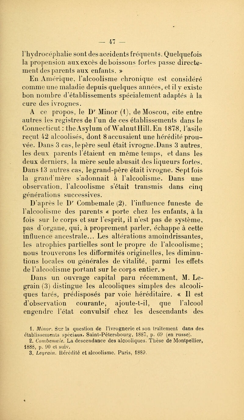 4/ l'hydrocéphalie sont des accidents fréquents. Quelquefois la propension aux excès de boissons fortes passe directe- ment des parents aux enfants. » En Amérique, l'alcoolisme chronique est considéré comme une maladie depuis quelques années, et il y existe bon nombre d'établissements spécialement adaptés à la cure des ivrognes. A ce propos, le D Minor (i), de Moscou, cite entre autres les registres de l'un de ces établissements dans le Gonnecticut : theAsylum ofWalnutHill.En 1878, l'asile reçut 42 alcoolisés, dont 8 accusaient une hérédité prou- vée. Dans 3 cas,lepère seul était ivrogne.Dans 3 autres, les deux parents l'étaient en même temps, et dans les deux derniers, la mère seule abusait des liqueurs fortes. Dans 13 autres cas, legrand-père était ivrogne. Sept fois la grand'mère s'adonnait à l'alcoolisme. Dans une observation, l'alcoolisme s'était transmis dans cinq générations successives. D'après le D Combemale (2). l'influence funeste de l'alcoolisme des parents « porte chez les enfants, à la fois sur le corps et sur l'esprit, il n'est pas de système, pas dorgane, qui, à proprement parler, échappe à cette influence ancestrale... Les altérations amoindrissantes, les atrophies partielles sont le propre de l'alcoolisme; nous trouverons les difformités originelles, les diminu- tions locales ou générales de vitalité, parmi les effets de l'alcoolisme portant sur le corps entier. » Dans un ouvrage capital paru récemment, M. Le- grain (3) distingue les alcooliques simples des alcooli- ques tarés, prédisposés par voie héréditaire. « Il est d'observation courante, ajoute-t-il, que l'alcool engendre l'état convulsif chez les descendants des i. Mmor. èu.T \a question de l'ivrognerie et son traitement dans des. établissements spéciaux. Saint-Pétersbourg, 1887, p. 69 (en russe). 2. Combemale. La descendance des alcooliques. Thèse de Montpellier, 1888, p. 90 et suiv.