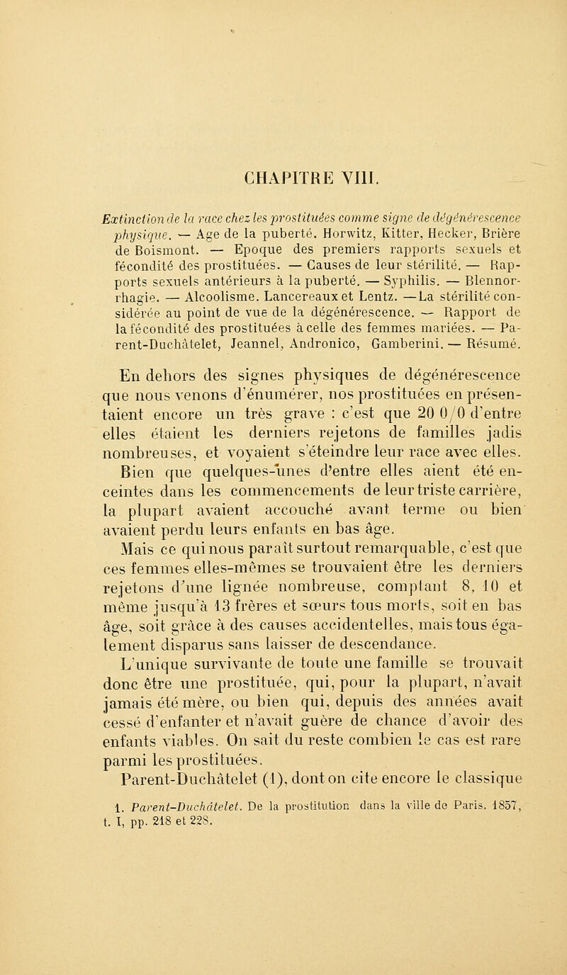 CHAPITRE YllI. Extinction de la race chez les prostituées comme signe de dégénérescence physique. — Age de la puberté. Horwitz, Kitter, Hacker, Brière de Boismont. — Epoque des premiers rapports sexuels et fécondité des prostituées. — Causes de leur stérilité. — Rap- ports sexuels antérieurs à la puberté. — Syphilis. — Blennor- rhagie. — Alcoolisme. Lancereauxet Lentz. —La stérilité con- sidérée au point de vue de la dégénérescence. — Rapport de la fécondité des prostituées à celle des femmes mariées. — Pa- rent-Duchâtelet, Jeannel, Andronico, Gamberini. — Résumé. En dehors des signes physiques de dégénérescence que nous venons d'énumérer, nos prostituées en présen- taient encore un très grave : c'est que 20 0/0 d'entre elles étaient les derniers rejetons de familles jadis nombreuses, et voyaient s'éteindre leur race avec elles. Bien que quelques-unes d'entre elles aient été en- ceintes dans les commencements de leur triste carrière, la plupart avaient accouché avant terme ou bien avaient perdu leurs enfants en bas âge. Mais ce qui nous paraît surtout remarquable, c'est que ces femmes elles-mêmes se trouvaient être les derniers rejetons d'une lignée nombreuse, comptant 8, 10 et même jusqu'à 13 frères et sœurs tous morts, soit en bas âge, soit grâce à des causes accidentelles, mais tous éga- lement disparus sans laisser de descendance. L'unique survivante de toute une famille se trouvait donc être une prostituée, qui, pour la plupart, n'avait jamais été mère, ou bien qui, depuis des années avait cessé d'enfanter et n'avait guère de chance d'avoir des enfants viables. On sait du reste combien le cas est rare parmi les prostituées. Parent-Duchâtelet (1), dont on cite encore le classique 1. Parent-Duchâtelet. De la prostitution dans la ville de Paris. 1857, t. I, pp. 218 et 228.