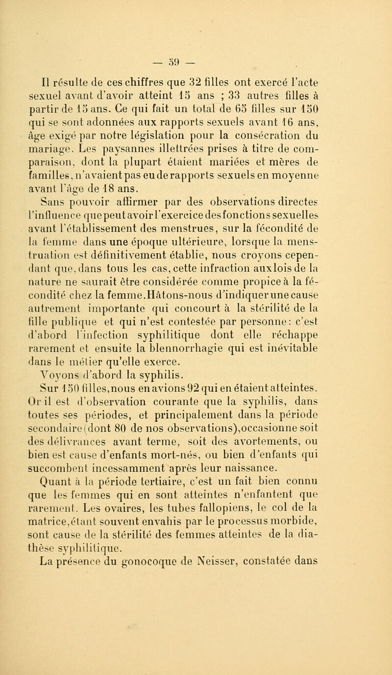 Il résulte de ces chiffres que 32 filles ont exercé l'acte sexuel avant d'avoir atteint 15 ans ; 33 autres filles à partir de lo ans. Ce qui fait un total de 63 filles sur 150 qui se sont adonnées aux rapports sexuels avant 46 ans, âge exigé par notre législation pour la consécration du mariage. Les paysannes illettrées prises à titre de com- paraison, dont la plupart étaient mariées et mères de familles, n'avaient pas eu de rapports sexuels en moyenne avant l'âge de 18 ans. Sans pouvoir affirmer par des observations directes l'influence quepeutavoirl'exercice desfonctions sexuelles avant l'établissement des menstrues, sur la fécondité de la femme dans une époque ultérieure, lorsque la mens- truation est définitivement établie, nous croyons cepen- dant que, dans tous les cas, cette infraction auxloisde la nature ne saurait être considérée comme propice à la fé- condité chez la femme. Hâtons-nous d'indiquer une cause autrement importante qui concourt à la stérilité de la fille publique et qui n'est contestée par personne: c'est d'abord l'infection syphilitique dont elle réchappe rarement et ensuite la blennorrhagie qui est inévitable dans le métier qu'elle exerce. Voyons d'abord la syphilis. Sur 150 filles,nous en avions 92 qui en étaient atteintes. Or il est d'observation courante que la syphilis, dans toutes ses périodes, et principalement dans la période secondaire (dont 80 de nos observations),occasionne soit des délivrances avant terme, soit des avortements, ou bien est cause d'enfants mort-nés, ou bien d'enfants qui succombent incessamment après leur naissance. Quant à la période tertiaire, c'est un fait bien connu que les femmes qui en sont atteintes n'enfantent que rarement. Les ovaires, les tubes fallopiens, le col de la matrice,étant souvent envahis par le processus morbide, sont cause de la stérilité des femmes atteintes de la dia- thèse sy}d1iilitique. La présence du gonocoque de Neisser, constatée dans
