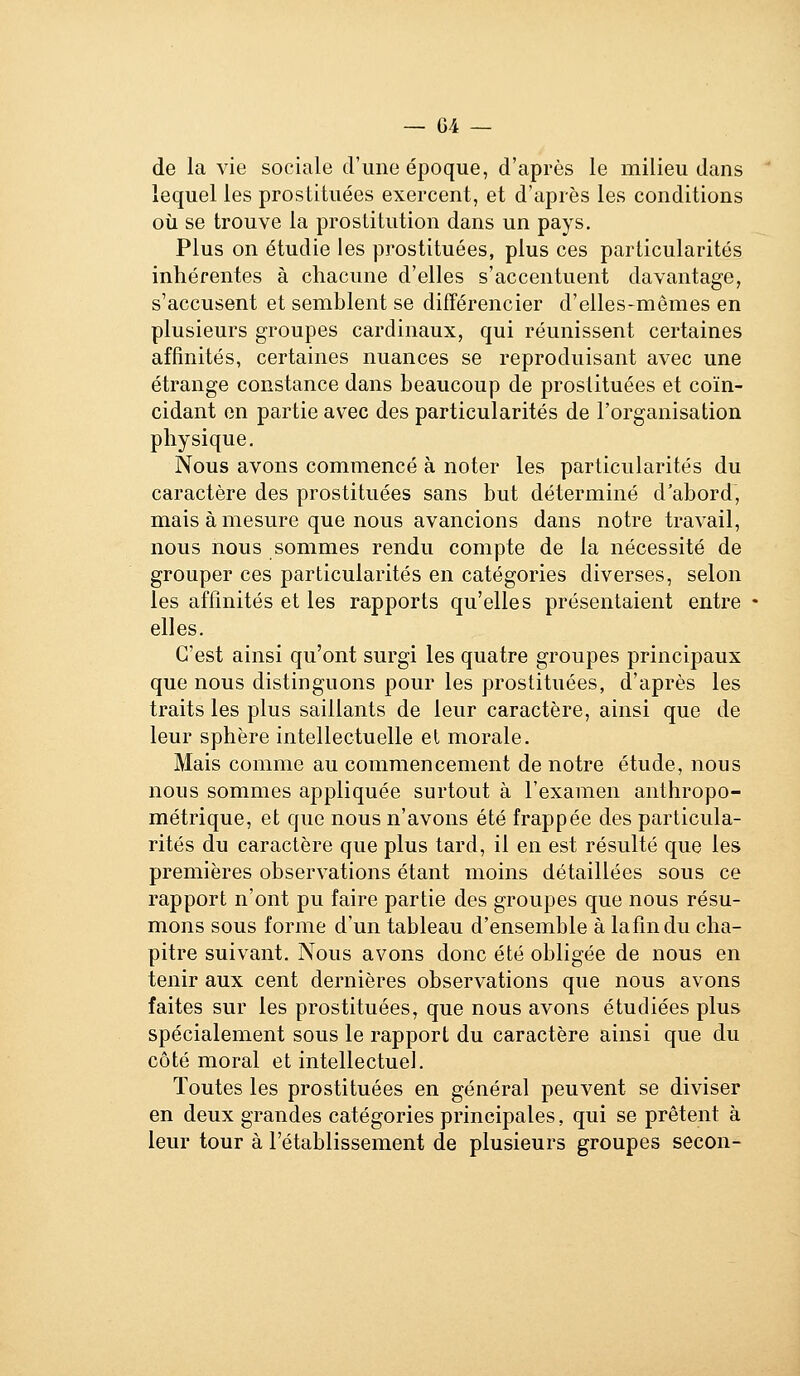 de la vie sociale d'une époque, d'après le milieu dans lequel les prostituées exercent, et d'après les conditions où se trouve la prostitution dans un pays. Plus on étudie les prostituées, plus ces particularités inhérentes à chacune d'elles s'accentuent davantage, s'accusent et semblent se différencier d'elles-mêmes en plusieurs groupes cardinaux, qui réunissent certaines affinités, certaines nuances se reproduisant avec une étrange constance dans beaucoup de prostituées et coïn- cidant en partie avec des particularités de l'organisation physique. Nous avons commencé à noter les particularités du caractère des prostituées sans but déterminé d'abord, mais à mesure que nous avancions dans notre travail, nous nous sommes rendu compte de la nécessité de grouper ces particularités en catégories diverses, selon les affinités et les rapports qu'elles présentaient entre elles. C'est ainsi qu'ont surgi les quatre groupes principaux que nous distinguons pour les prostituées, d'après les traits les plus saillants de leur caractère, ainsi que de leur sphère intellectuelle et morale. Mais comme au commencement de notre étude, nous nous sommes appliquée surtout à l'examen anthropo- métrique, et que nous n'avons été frappée des particula- rités du caractère que plus tard, il en est résulté que les premières observations étant moins détaillées sous ce rapport n'ont pu faire partie des groupes que nous résu- mons sous forme d'un tableau d'ensemble à lafmdu cha- pitre suivant. Nous avons donc été obligée de nous en tenir aux cent dernières observations que nous avons faites sur les prostituées, que nous avons étudiées plus spécialement sous le rapport du caractère ainsi que du côté moral et intellectuel. Toutes les prostituées en général peuvent se diviser en deux grandes catégories principales, qui se prêtent à leur tour à l'établissement de plusieurs groupes secon-