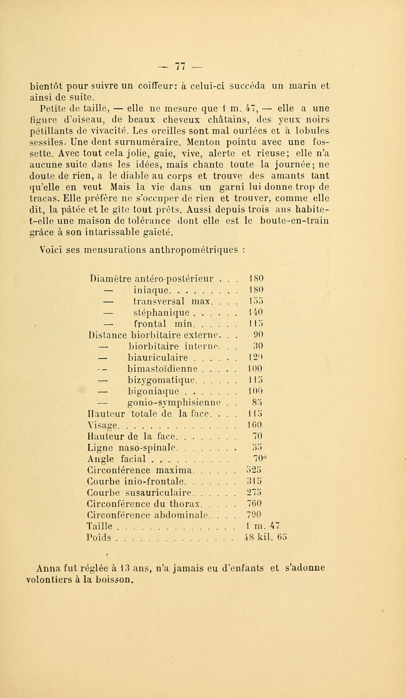 bientôt poursuivre un coiffeur: à celui-ci succéda un marin et ainsi de suite. Petite de taille, — elle ne mesure que 1 m. 47, — elle a une figure d'oiseau, de beaux cheveux châtains, des yeux noirs pétillants de vivacité. Les oreilles sont mal ourlées et à lobules sessiles. Une dent surnuméraire. Menton pointu avec une fos- sette. Avec tout cela joHe, gaie, vive, alerte et rieuse; elle n'a aucune suite dans les idées, mais chante toute la journée; ne doute de rien, a le diable au corps et trouve des amants tant qu'elle en veut Mais la vie dans un garni lui donne trop de tracas. Elle préfère ne s'occuper de rien et trouver, comme elle dit, la pâtée et le gîte tout prêts. Aussi depuis trois ans habite- t-elle une maison de tolérance dont elle est le boute--en-train grâce à son intarissable gaieté. Voici ses mensurations anthropométriques : Diamètre antéro-postérieur ... 180 — iniaque 180 — transversal max. ... lo3 — stéphanique 140 — frontal min llo Distance biorbitaire externe. . . 90 — biorbitaire intenir-. . . 30 — biauriculaire 12'i bimastoïdienne 100 — bizygomatiquc 113 — higoniaque 100 — gonio-symphisienne . . 83 Hauteur totale de la face. ... 113 Visage 160 Hauteur de la face 70 Ligne naso-spinalc 33 Angle facial 70° Circonférence maxima 323 Courbe inio-frontale 315 Courbe susauriculaire 273 Circonférence du thorax 760 Circonférence abdominale. . . . 790 Taille 1 m. 47 Poids 48 kil. 63 Anna fut réglée à 13 ans, n'a jamais eu d'enfants et s'adonne volontiers à la boisson.