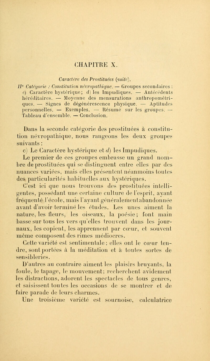 CHAPITRE X. Caractère des Prostituées (suite). W Catégorie : Constitution névropathique. — Groupes secondaires : c) Caractère hystérique; d) les Impudiques. — Antéccdents héréditaires. — Moyenne des mensurations anthropométri- ques. — Signes de dégénérescence physique. — Aptitudes personnelles. — Exemples. — Résumé sur les groupes. — Tableau d'ensemble. — Conclusion. Dans Ja seconde catégorie des prostituées à constitu- tion névropathique, nous rangeons les deux groupes suivants : c) Le Caractère liystérique et d) les Impudiques. Le premier de ces groupes embrasse un grand nom- bre de prostituées qui se distinguent entre elles par des nuances variées, mais elles présentent néanmoins toutes des particularités habituelles aux hystériques. C'est ici que nous trouvons des prostituées intelli- gentes, possédant une certaine culture de l'esprit, ayant fréquenté Fécole, mais l'ayant généralement abandonnée avant d'avoir terminé les études. Les unes aiment la nature, les fleurs, les oiseaux, la poésie; font main basse sur tous les vers qu'elles trouvent dans les jour- naux, les copient, les apprennent par cœur, et souvent même composent des rimes médiocres. Cette variété est sentimentale ; elles ont le cœur ten- dre, sont portées à la méditation et à toutes sortes de sensibleries. D'autres au contraire aiment les plaisirs bruyants, la foule, le tapage, le mouvement; recherchent avidement les distractions, adorent les spectacles de tous genres, et saisissent toutes les occasions de se montrer et de faire parade de leurs charmes. Une troisième variété est sournoise, calculatrice