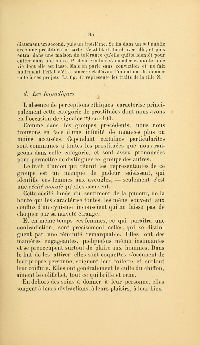 diatement un second, puis un troisième. Se lia dans un bal public avec une prostituée en carte, s'établit d'abord avec elle, et puis entra dans une maison de tolérance qu'elle quitta bientôt pour entrer dans une autre. Prétend vouloir s'amender et quitter une vie dont elle est lasse. Mais en parle sans conviction et ne fait nullement l'effet d'être sincère et d'avoir l'intention de donner suite à ces projets. La fig. 17 représente les traits de la fille N. d. Les hnpudiqiies. ^ L'absence de perceptions éthiques caractérise princi- palement cette catégorie de prostituées dont nous avons eu l'occasion de signaler 29 sur 100. Gomme dans les groupes précédents, nous nous trouvons en face d'une infinité de nuances plus ou moins accusées. Cependant certaines particularités sont communes à toutes les prostituées que nous ran- geons dans cette catégorie, et sont assez prononcées pour permettre de distinguer ce groupe des autres. Le trait d'union qui réunit les représentantes de ce groupe est un manque de pudeur saisissant, qui identifie ces femmes aux aveugles, — seulement c'est une cécité morale qu'elles accusent. Cette cécité innée du sentiment de la pudeur, de la honte qui les caractérise toutes, les mène souvent aux confins d'un cynisme inconscient qui ne laisse pas de choquer par sa naïveté étrange. Et en même temps ces femmes, ce qui paraîtra une contradiction, sont précisément celles, qui se distin- guent par une féminité remarquable. Elles ont des manières engageantes, quelquefois même insinuantes et se préoccupent surtout de plaire aux hommes. Dans le but de les attirer elles sont coquettes, s'occupent de leur propre personne, soignent leur toilette et surtout leur coiffure. Elles ont généralement le culte du chiffon, aiment le colifichet, tout ce qui brille et orne. En dehors des soins à donner à leur personne, elles songent à leurs distractions, à leurs plaisirs, à leur bien-