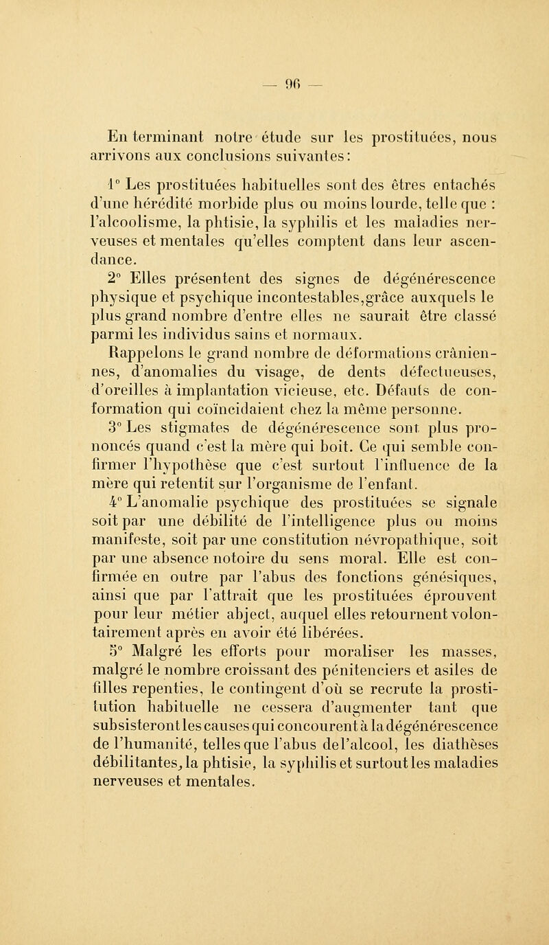 En terminant notre étude sur les prostituées, nous arrivons aux conclusions suivantes: 1° Les prostituées habituelles sont des êtres entachés d'une hérédité morbide plus ou moins lourde, telle que : l'alcoolisme, la phtisie, la syphilis et les maladies ner- veuses et mentales qu'elles comptent dans leur ascen- dance. 2° Elles présentent des signes de dégénérescence physique et psychique incontestables,grâce auxquels le plus grand nombre d'entre elles ne saurait être classé parmi les individus sains et normaux. Rappelons le grand nombre de déformations crânien- nes, d'anomalies du visage, de dents défectueuses, d'oreilles à implantation vicieuse, etc. Défauts de con- formation qui coïncidaient chez la même personne. 3° Les stigmates de dégénérescence sont plus pro- noncés quand c'est la mère qui boit. Ce qui semble con- firmer l'hypothèse que c'est surtout l'influence de la mère qui retentit sur l'organisme de l'enfant. 4° L'anomalie psychique des prostituées se signale soit par une débilité de l'intelligence plus ou moins manifeste, soit par une constitution névropathique, soit par une absence notoire du sens moral. Elle est con- firmée en outre par l'abus des fonctions génésiques, ainsi que par l'attrait que les prostituées éprouvent pour leur métier abject, auquel elles retournent volon- tairement après en avoir été libérées. 5° Malgré les efforts pour moraliser les masses, malgré le nombre croissant des pénitenciers et asiles de filles repenties, le contingent d'où se recrute la prosti- tution habituelle ne cessera d'augmenter tant que subsisteront les causes qui concourent à la dégénérescence de l'humanité, telles que l'abus del'alcool, les diathèses débilitantes,, la phtisie, la syphilis et surtout les maladies nerveuses et mentales.