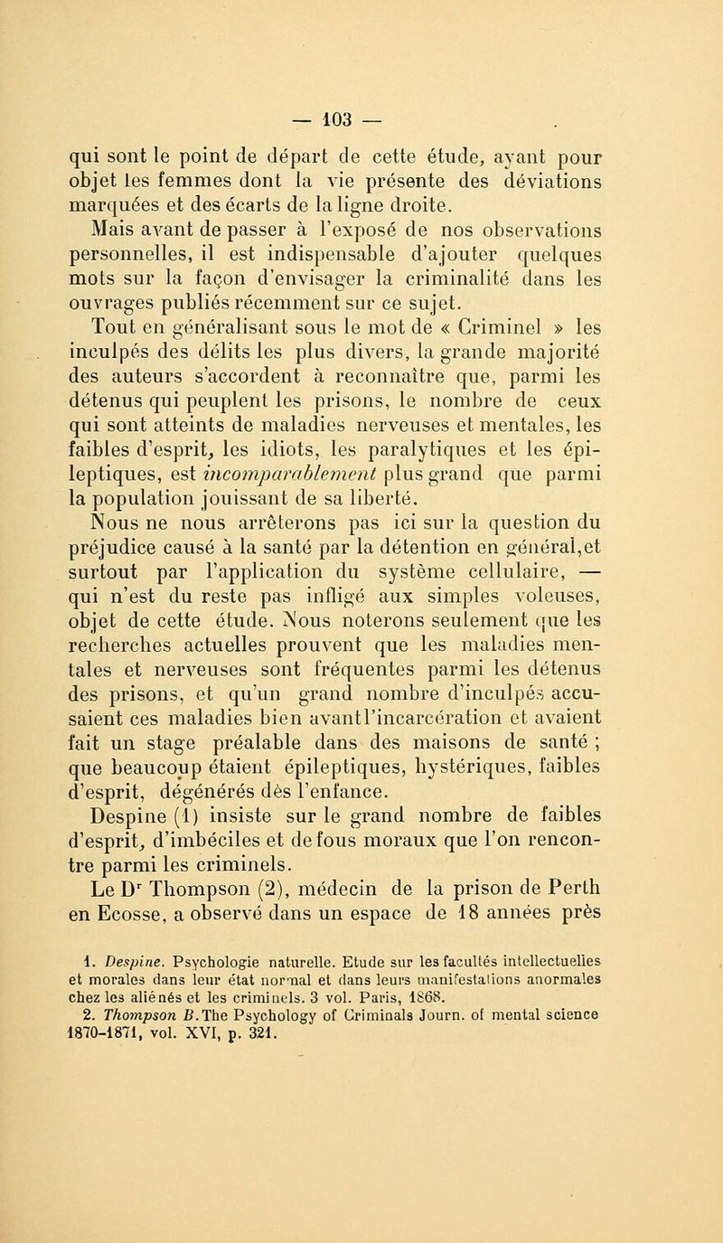 qui sont le point de départ de cette étude, ayant pour objet les femmes dont la vie présente des déviations marquées et des écarts de la ligne droite. Mais avant de passer à l'exposé de nos observations personnelles, il est indispensable d'ajouter quelques mots sur la façon d'envisager la criminalité dans les ouvrages publiés récemment sur ce sujet. Tout en généralisant sous le mot de « Criminel » les inculpés des délits les plus divers, la grande majorité des auteurs s'accordent à reconnaître que, parmi les détenus qui peuplent les prisons, le nombre de ceux qui sont atteints de maladies nerveuses et mentales, les faibles d'esprit, les idiots, les paralytiques et les épi- leptiques, est incomparablement plus grand que parmi la population jouissant de sa liberté. Nous ne nous arrêterons pas ici sur la question du préjudice causé à la santé par la détention en général,et surtout par l'application du système cellulaire, — qui n'est du reste pas infligé aux simples voleuses, objet de cette étude. Mous noterons seulement que les reclierches actuelles prouvent que les maladies men- tales et nerveuses sont fréquentes parmi les détenus des prisons, et qu'un grand nombre d'inculpés accu- saient ces maladies bien avant l'incarcération et avaient fait un stage préalable dans des maisons de santé ; que beaucoup étaient épileptiques, hystériques, faibles d'esprit, dégénérés dès l'enfance. Despine (1) insiste sur le grand nombre de faibles d'esprit, d'imbéciles et de fous moraux que Ton rencon- tre parmi les criminels. Le D'' Thompson (2), médecin de la prison de Perth en Ecosse, a observé dans un espace de 18 années près 1. Despine. Psychologie naturelle. Etude sur les facultés intellectuelles et morales dans leur état nor-xial et dans leurs manifestalions anormales chez les aliénés et les criminels. 3 vol. Paris, 1868. 2. Thompson B.The Psychology of Criminals Journ. of mental science 1870-1871, vol. XVI, p. 321.