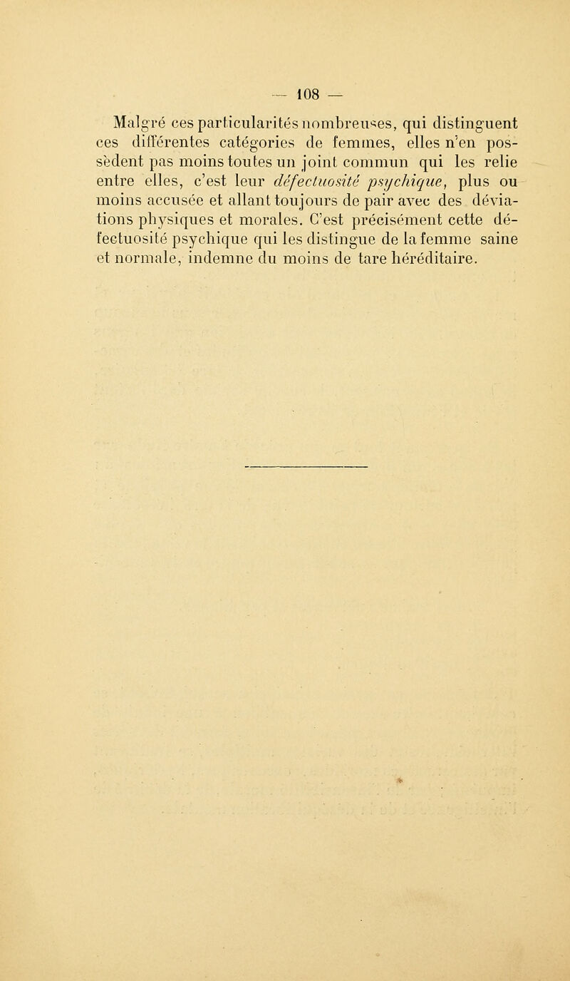 Malgré ces particularités nombreuses, qui distinguent ces différentes catégories de l'cmtnes, elles n'en pos- sèdent pas moins toutes un joint commun qui les relie entre elles, c'est leur défectuosité jJsycJiique, plus ou moins accusée et allant toujours de pair avec des dévia- tions physiques et morales. C'est précisément cette dé- fectuosité psychique qui les distingue de la femme saine et normale, indemne du moins de tare héréditaire.