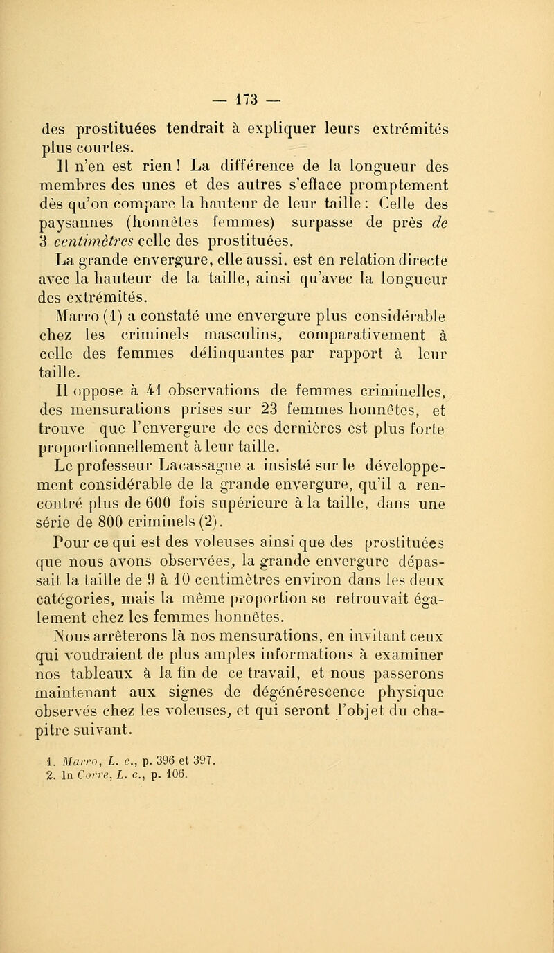 des prostituées tendrait à expliquer leurs extrémités plus courtes. Il n'en est rien ! La différence de la longueur des membres des unes et des autres s'eflace promptement dès qu'on compare la hauteur de leur taille : Celle des paysannes (honnêtes femmes) surpasse de près de 3 centimètres celle des prostituées. La grande envergure, elle aussi, est en relation directe avec la hauteur de la taille, ainsi qu'avec la longueur des extrémités. Marro (1) a constaté une envergure plus considérable chez les criminels masculins, comparativement à celle des femmes délinquantes par rapport à leur taille. Il oppose à 41 observations de femmes criminelles, des mensurations prises sur 23 femmes honnêtes, et trouve que l'envergure de ces dernières est plus forte proportionnellement à leur taille. Le professeur Lacassagne a insisté sur le développe- ment considérable de la grande envergure, qu'il a ren- contré plus de 600 fois supérieure à la taille, dans une série de 800 criminels (2). Pour ce qui est des voleuses ainsi que des prostituées que nous avons observées, la grande envergure dépas- sait la taille de 9 à 10 centimètres environ dans les deux catégories, mais la même proportion se retrouvait éga- lement chez les femmes honnêtes. Nous arrêterons là nos mensurations, en invitant ceux qui voudraient de plus amples informations à examiner nos tableaux à la fin de ce travail, et nous passerons maintenant aux signes de dégénérescence physique observés chez les voleuses, et qui seront l'objet du cha- pitre suivant. 1. Uarro, L. c, p. 396 et 397, 2. In Corre, L. c, p. 106.