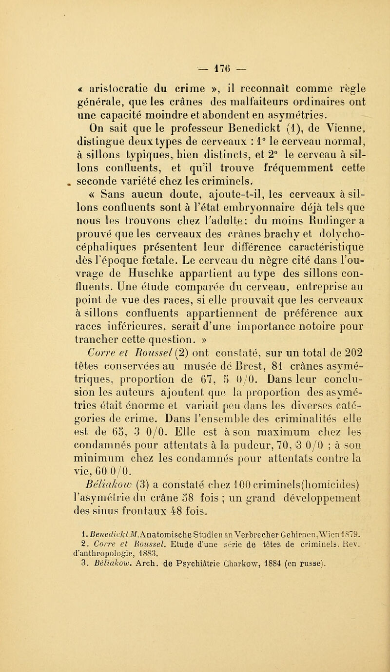 — 17(3 — « aristocratie du crime », il reconnaît comme règle générale, que les crânes des malfaiteurs ordinaires ont une capacité moindre et abondent en asymétries. On sait que le professeur Benedickt (1), de Vienne, distingue deux types de cerveaux : 1° le cerveau normal, à sillons typiques, bien distincts, et 2° le cerveau à sil- lons confluents, et qu'il trouve fréquemment cette seconde variété chez les criminels. « Sans aucun doute, ajoute-t-il, les cerveaux à sil- lons confluents sont à l'état embryonnaire déjà tels que nous les trouvons chez Tadulte ; du moins Rudinger a prouvé que les cerveaux des crânes brachy et dolycho- céphaliques présentent leur différence caractéristique dès l'époque fœtale. Le cerveau du nègre cité dans l'ou- vrage de Huschke appartient au type des sillons con- fluents. Une étude comparée du cerveau, entreprise au point de vue des races, si elle prouvait que les cerveaux à sillons confluents appartiennent de préférence aux races inférieures, serait d'une importance notoire pour trancher cette question. » Corre et Roussel (2) ont constaté, sur un total de 202 têtes conservées au musée dé Brest, 81 crânes asymé- triques, pi'oportion de 67, 5 0/0. Dans leur conclu- sion les auteurs ajoutent que la proportion des asymé- tries était énorme et variait peu dans les diverses caté- gories de crime. Dans l'ensemble des criminalités elle est de 63, 3 0/0. Elle est à son maximum chez les condamnés pour attentats à la pudeur, 70, 3 0/0 ; à son minimum chez les condamnés pour attentats contre la vie, 60 0/0. Béliakow (3) a constaté chez lOOcriminels(homicides) l'asymétrie du crâne o8 fois ; un grand développement des sinus frontaux 48 fois. l.Be?2ed/cA:;A/.AnatomischeStudienanVerbrecherGehirnen,\VienlS79. 2. Corre et Roussel. Etude d'une série de têtes de criminels. Rev. d'anthropologie, 1883. 3. Béliakow. Arch. de Psychiatrie Charkow, 1884 (en russe).