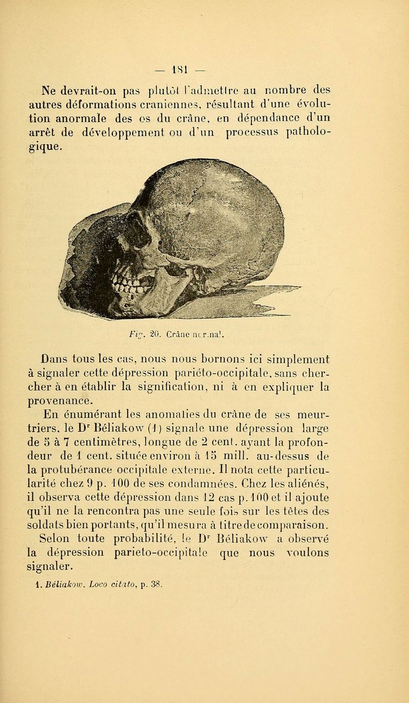 ISl Ne devrait-on pas pliilùt radinetlro au nombre des autres déformations crâniennes, résultant d'une évolu- tion anormale des os du crâne, en dépendance d'un arrêt de développement ou d'un processus patholo- gique. Fi^. 20. Crànc ncr.na!. Dans tous les cas, nous nous bornons ici simplement à signaler cette dépression pariéto-occipitalc, sans cher- cher à en établir la signification, ni à en expliquer la provenance. En énumérant les anomalies du crâne de ses meur- triers, le D Béliakov,' (J) signale une dépression large de 5 à 7 centimètres, longue de 2 cent, ayant la profon- deur de 1 cent, située environ à 15 mill. au-dessus de la protubérance occipitale externe. Il nota cette particu- larité chez 9 p. iOO de ses condamnées. Chez les aliénés, il observa cette dépression dans 12 cas p. 100 et il ajoute qu'il ne la rencontra pas une seule foin sur les tètes des soldats bien portants, qu'il mesura à titre de comparaison. Selon toute probabilité, le D' Béliakow a observé la dépression parieto-occipitale que nous voulons signaler. 1. Béliakow. Loco citato, p. 38.