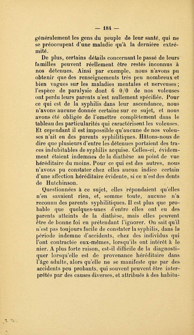 généralement les gens du peuple de leur santé, qui ne so préoccupent d'une maladie qu'à la dernière extré- mité. De plus, certains détails concernant le passé de leurs familles peuvent réellement être restés inconnus à nos détenues. Ainsi par exemple, nous n'avons pu obtenir que des renseignements très peu nombreux et bien vagues sur les maladies mentales et nerveuses ; l'espèce de paralysie dont 6 0/0 de nos voleuses ont perdu leurs parents n'est nullement spécifiée. Pour ce qui est de la syphilis dans leur ascendance, nous n'avons aucune donnée certaine sur ce sujet, et nous avons été obligée de l'omettre complètement dans le tableau des particularités qui caractérisent les voleuses. Et cependant il est impossible qu'aucune de nos voleu- ses n'ait eu des parents syphilitiques. Hâtons-nous de dire que plusieurs d'entre les détenues portaient des tra- ces indubitables de syphilis acquise. Celles-ci, évidem- ment étaient indemnes de la diathèse au point de vue héréditaire du moins. Pour ce qui est des autres, nous n'avons pu constater chez elles aucun indice certain d'une affection héréditaire évidente, si ce n'est des dents de Hutchinson. Questionnées à ce sujet, elles répondaient qu'elles n^en savaient rien, et, somme toute, aucune n'a reconnu des parents syphilitiques. Il est plus que pro- bable que quelques-unes d'entre elles ont eu des parents atteints de la diathèse, mais elles peuvent être de bonne foi en prétendant l'ignorer. On sait qu'il n'est pas toujours facile de constater la syphilis, dans lai période indemne d'accidents, chez des individus qui l'ont contractée eux-mêmes, lorsqu'ils ont intérêt à le nier, A plus forte raison, est-il difficile de la diagnosti- quer lorsqu'elle est de provenance héréditaire dans l'âge adulte, alors qu'elle ne se manifeste que par des- accidents peu probants, qui souvent peuvent être inter- prétés par des causes diverses, et attribués à des habitu-