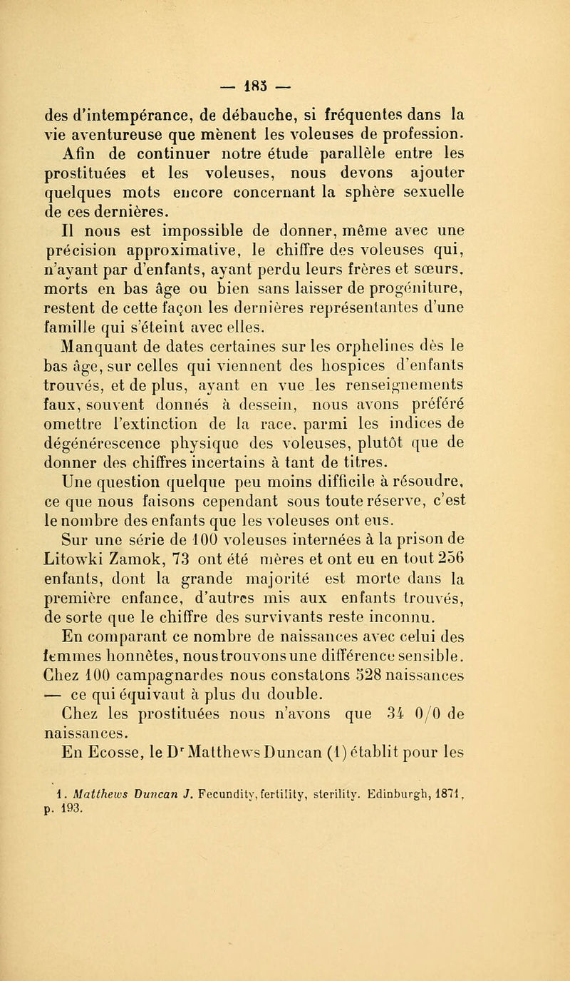 des d'intempérance, de débauche, si fréquentes dans la vie aventureuse que mènent les voleuses de profession. Afin de continuer notre étude parallèle entre les prostituées et les voleuses, nous devons ajouter quelques mots encore concernant la sphère sexuelle de ces dernières. Il nous est impossible de donner, même avec une précision approximative, le chiffre dos voleuses qui, n'ayant par d'enfants, ayant perdu leurs frères et sœurs, morts en bas âge ou bien sans laisser de progéniture, restent de cette façon les dernières représentantes d'une famille qui s'éteint avec elles. Manquant de dates certaines sur les orphelines dès le bas âge, sur celles qui viennent des hospices d'enfants trouvés, et de plus, ayant en vue les renseignements faux, souvent donnés à dessein, nous avons préféré omettre l'extinction de la race, parmi les indices de dégénérescence physique des voleuses, plutôt que de donner des chiffres incertains à tant de titres. Une question quelque peu moins difficile à résoudre, ce que nous faisons cependant sous toute réserve, c'est le nombre des enfants que les voleuses ont eus. Sur une série de 100 voleuses internées à la prison de Litowki Zamok, 73 ont été mères et ont eu en tout 2.56 enfants, dont la grande majorité est morte dans la première enfance, d'autres mis aux enfants trouvés, de sorte que le chiffre des survivants reste inconnu. En comparant ce nombre de naissances avec celui des ftmmes honnêtes, nous trouvons une différence sensible. Chez 100 campagnardes nous constatons 528 naissances — ce qui équivaut à plus du double. Chez les prostituées nous n'avons que 34 0/0 de naissances. En Ecosse, leD''MatthewsDuncan (1) établit pour les i. Matthews Buncan J. Fecundity,fertility, stcrility. Edinburgh, 1871, p. 193.