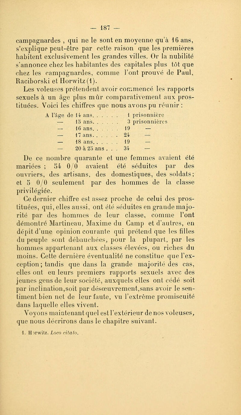 campagnardes , qui ne le sont en moyenne qu'à 46 ans, s'explique peut-être par cette raison que les premières habitent exclusivement les grandes villes. Or la nubilité s'annonce chez les habitantes des capitales plus tôt que chez les campagnardes, comme l'ont prouvé de Paul, Raciborski et Horwitz(l). Les voleuses prétendent avoir commencé les rapports sexuels à un âge plus mûr comparativement aux pros- tituées. Voici les chiffres que nous avons pu réunir : A l'âge de 14 ans 1 prisonnière — 13 ans 3 prisonnières — 16 ans 19 — — 17 ans 24 — — 18 ans 19 — — 20 à 2o ans ... 34 — De ce nombre quarante et une femmes avaient été mariées ; 54 0/0 avaient été séduites par des ouvriers, des artisans, des domestiques, des soldats; et 5 0/0 seulement par des hommes de la classe privilégiée. Ce dernier chiffre est assez proche de celui des pros- tituées, qui, elles aussi, ont été séduites en grande majo- rité par des homrnos de leur classe, comme l'ont démontré Martineau, Maxime du Camp et d'autres, en dépit d'une opinion courante qui prétend que les filles du peuple sont débauchées^ pour la plupart, par les hommes appartenant aux classes élevées, ou riches du moins. Cette dernière éventualité ne constitue que l'ex- ception ; tandis que dans la grande majorité des cas, elles ont eu leurs premiers rapports sexuels avec des jeunes gens de leur société, auxquels elles ont cédé soit par inclination,soit par désœuvrement,sans avoir le sen- timent bien net de leur faute, vu l'extrême promiscuité dans laquelle elles vivent. Voyons maintenant quel est l'extérieur de nos voleuses^ que nous décrirons dans le chapitre suivant. 1. Hirwitz. Loco citalo.