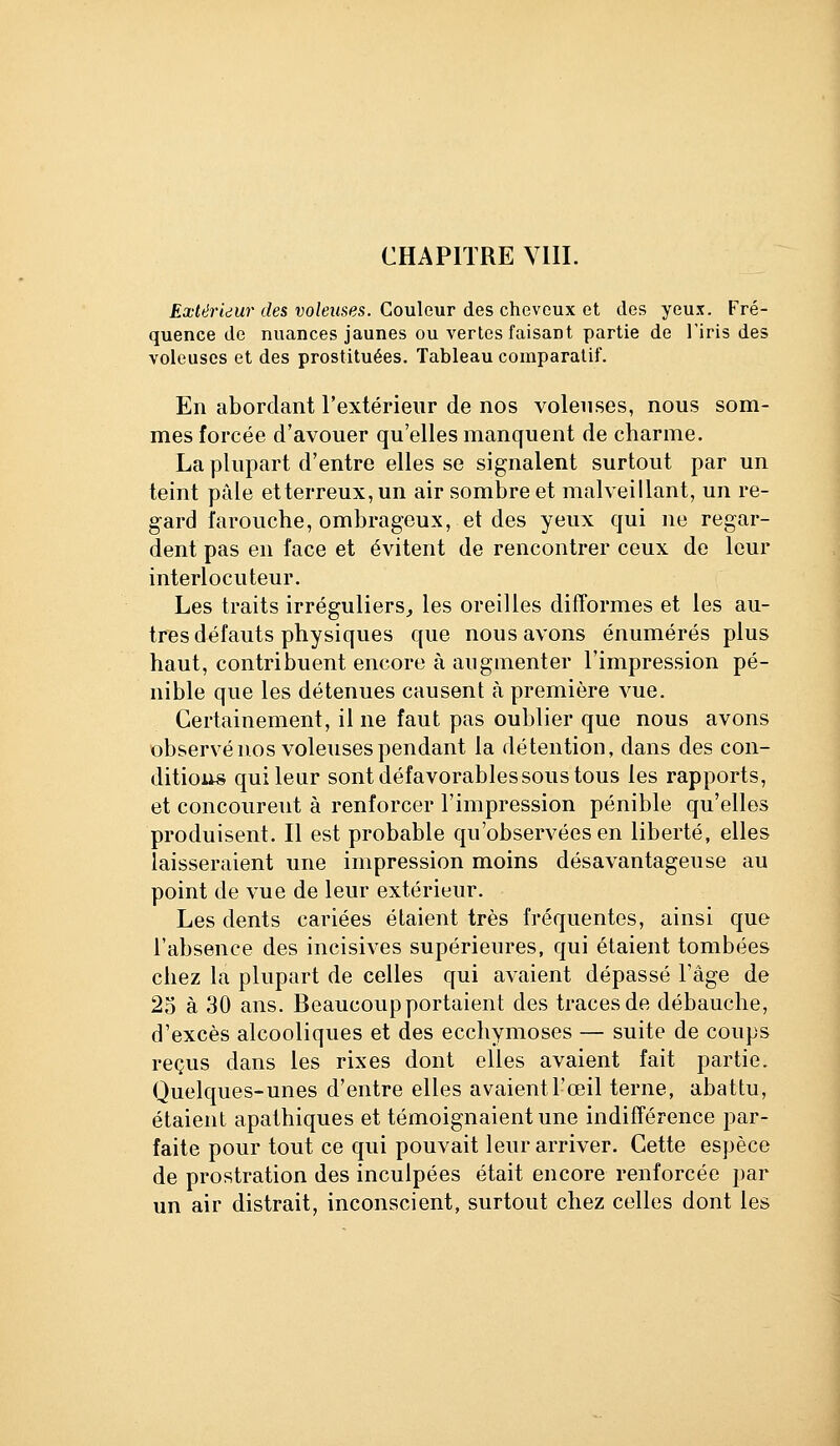Extérieur des voleuses. Couleur des cheveux et des yeux. Fré- quence de nuances jaunes ou vertes faisant partie de l'iris des voleuses et des prostituées. Tableau comparatif. En abordant l'extérieur de nos volenses, nous som- mes forcée d'avouer qu'elles manquent de charme. La plupart d'entre elles se signalent surtout par un teint pâle etterreux,un air sombre et malveillant, un re- gard farouche, ombrageux, et des yeux qui ne regar- dent pas en face et évitent de rencontrer ceux do leur interlocuteur. Les traits irréguliers, les oreilles difformes et les au- tres défauts physiques que nous avons énumérés plus haut, contribuent encore à augmenter l'impression pé- nible que les détenues causent à première vue. Certainement, il ne faut pas oublier que nous avons observé nos voleuses pendant la détention, dans des con- ditious qui leur sont défavorables sous tous les rapports, et concourent à renforcer l'impression pénible qu'elles produisent. Il est probable qu'observées en liberté, elles laisseraient une impression moins désavantageuse au point de vue de leur extérieur. Les dents cariées étaient très fréquentes, ainsi que l'absence des incisives supérieures, qui étaient tombées chez la plupart de celles qui avaient dépassé l'âge de 25 à 30 ans. Beaucoup portaient des traces de débauche, d'excès alcooliques et des ecchymoses — suite de coups reçus dans les rixes dont elles avaient fait partie. Quelques-unes d'entre elles avaientl'œil terne, abattu, étaient apathiques et témoignaient une indifférence par- faite pour tout ce qui pouvait leur arriver. Cette espèce de prostration des inculpées était encore renforcée par un air distrait, inconscient, surtout chez colles dont les