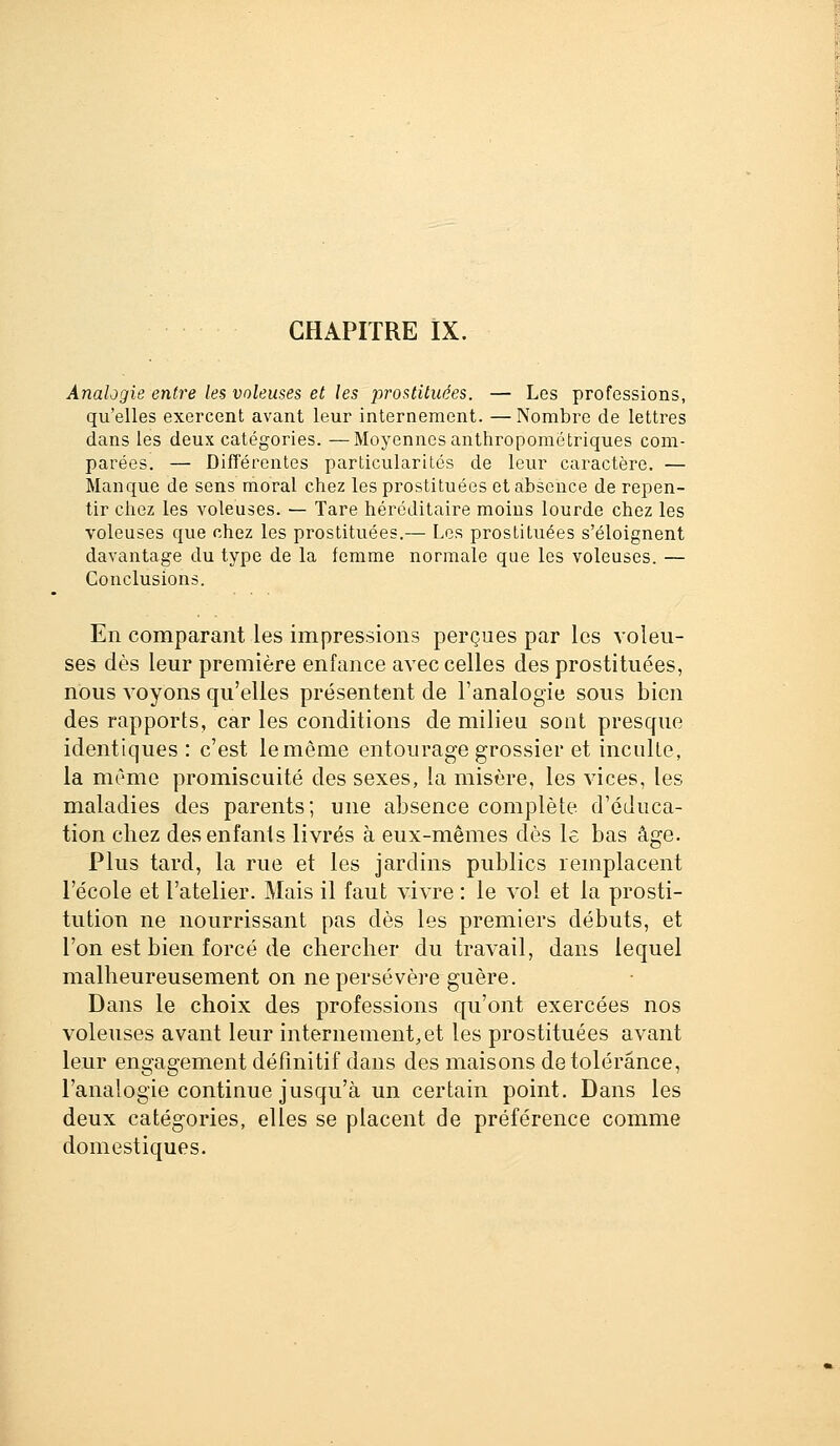 CHAPITRE IX. Analogie entre les voleuses et les jjrostituées. — Les professions, qu'elles exercent avant leur internement. — Nombre de lettres dans les deux catégories. —Moyennes anthropométriques com- parées. — Différentes particularités de leur caractère. — Manque de sens moral chez les prostituées et absence de repen- tir chez les voleuses. — Tare héréditaire moins lourde chez les voleuses que chez les prostituées.— Les prostituées s'éloignent davantage du type de la femme normale que les voleuses. — Conclusions. En comparant les impressions perçues par les voleu- ses dès leur première enfance avec celles des prostituées, nous voyons qu'elles présentent de l'analogie sous bien des rapports, car les conditions de milieu sont presque identiques : c'est le même entourage grossier et inculte, la même promiscuité des sexes, la misère, les vices, les maladies des parents; une absence complète d'éduca- tion chez desenfanis livrés à eux-mêmes dès le bas âge. Plus tard, la rue et les jardins publics remplacent l'école et l'atelier. Mais il faut vivre : le vol et la prosti- tution ne nourrissant pas dès les premiers débuts, et l'on est bien forcé de chercher du travail, dans lequel malheureusement on ne persévère guère. Dans le choix des professions qu'ont exercées nos voleuses avant leur internement,et les prostituées avant leur engagement défmitif dans des maisons de tolérance, l'analogie continue jusqu'à un certain point. Dans les deux catégories, elles se placent de préférence comme domestiques.