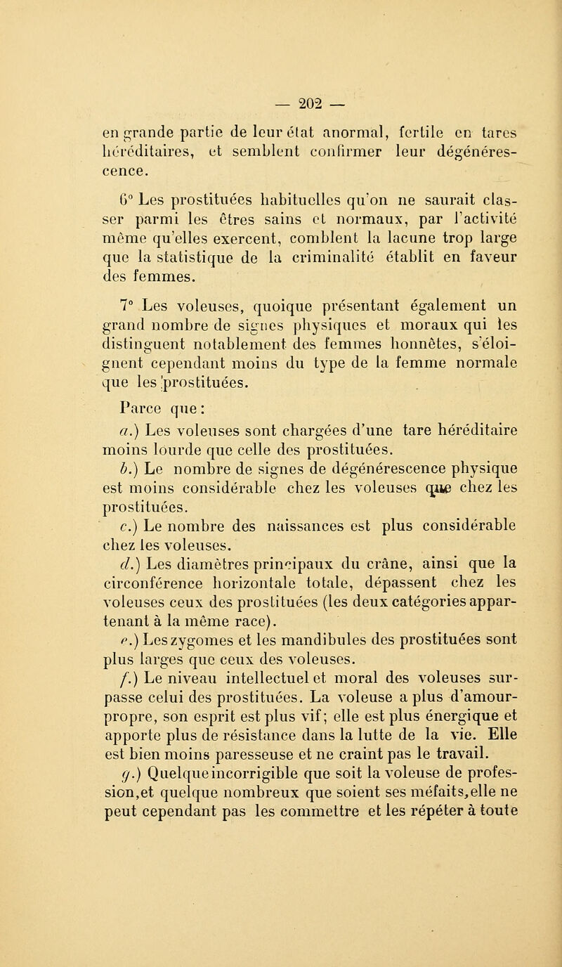 en grande partie de leur état anormal, fertile en tares héréditaires, et semblent confirmer leur dégénéres- cence. G Les prostituées habituelles qu'on ne saurait clas- ser parmi les êtres sains et normaux, par l'activité même qu'elles exercent, comblent la lacune trop large que la statistique de la criminalité établit en faveur des femmes. 7° Les voleuses, quoique présentant également un grand nombre de signes physiques et moraux qui les distinguent notablement des femmes honnêtes, s'éloi- gnent cependant moins du type de la femme normale que les prostituées. Parce que : a.) Les voleuses sont chargées d'une tare héréditaire moins lourde que celle des prostituées. b.) Le nombre de signes de dégénérescence physique est moins considérable chez les voleuses que chez les prostituées. c.) Le nombre des naissances est plus considérable chez les voleuses. <:/.) Les diamètres principaux du crâne, ainsi que la circonférence horizontale totale, dépassent chez les voleuses ceux des prostituées (les deux catégories appar- tenant à la même race). f.) Leszygomes et les mandibules des prostituées sont plus larges que ceux des voleuses. /'.) Le niveau intellectuel et moral des voleuses sur- passe celui des prostituées. La voleuse a plus d'amour- propre, son esprit est plus vif; elle est plus énergique et apporte plus de résistance dans la lutte de la vie. Elle est bien moins paresseuse et ne craint pas le travail. g.) Quelque incorrigible que soit la voleuse de profes- sion,et quelque nombreux que soient ses méfaits,elle ne peut cependant pas les commettre et les répéter à toute