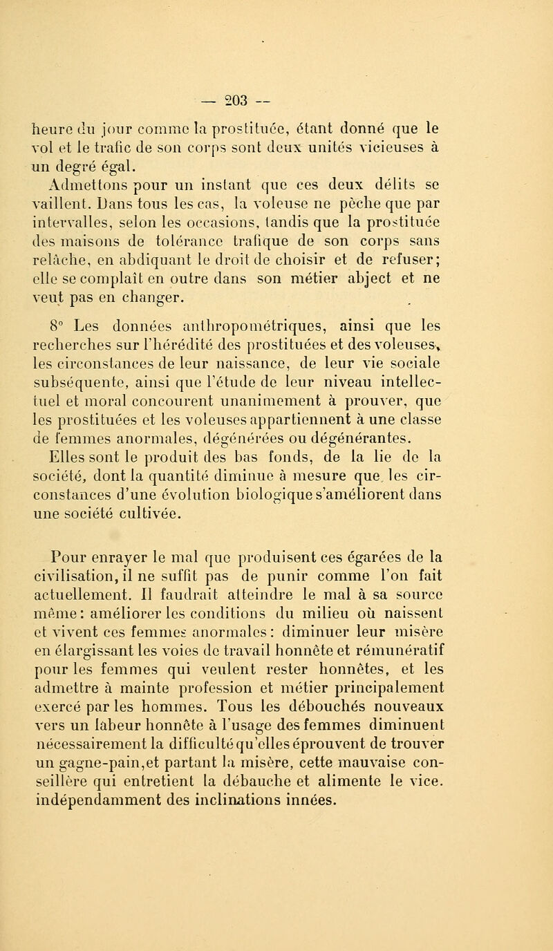 heure du jour comme la prostituée, étant donné que le vol et le trafic de son corps sont deux unités vicieuses à un degré égal. Admettons pour un instant que ces deux délits se vaillent. Dans tous les cas, la voleuse ne pèche que par intervalles, selon les occasions, tandis que la p^o:^tituée des maisons de tolérance trafique de son corps sans relâche, en abdiquant le droit de choisir et de refuser; elle se complaît en outre dans son métier abject et ne veut pas en changer. 8° Les données anthropométriques, ainsi que les recherches sur l'hérédité des prostituées et des voleuses, les circonstances de leur naissance, de leur vie sociale subséquente, ainsi que l'étude do leur niveau intellec- tuel et moral concourent unanimement à prouver, que les prostituées et les voleuses appartiennent à une classe de femmes anormales, dégénérées ou dégénérantes. Elles sont le produit des bas fonds, de la lie de la société, dont la quantité diminue à mesure que, les cir- constances d'une évolution biologique s'améliorent dans une société cultivée. Pour enrayer le mal que produisent ces égarées de la civilisation, il ne suffit pas de punir comme l'on fait actuellement. Il faudrait atteindre le mal à sa source même: améliorer les conditions du milieu où naissent et vivent ces femmes anormales : diminuer leur misère en élargissant les voies de travail honnête et rémunératif pour les femmes qui veulent rester honnêtes, et les admettre à mainte profession et métier principalement exercé par les hommes. Tous les débouchés nouveaux vers un labeur honnête à l'usage des femmes diminuent nécessairement la difficulté qu'elles éprouvent de trouver un gagne-pain,et partant la misère, cette mauvaise con- seillère qui entretient la débauche et alimente le vice, indépendamment des inclinations innées.