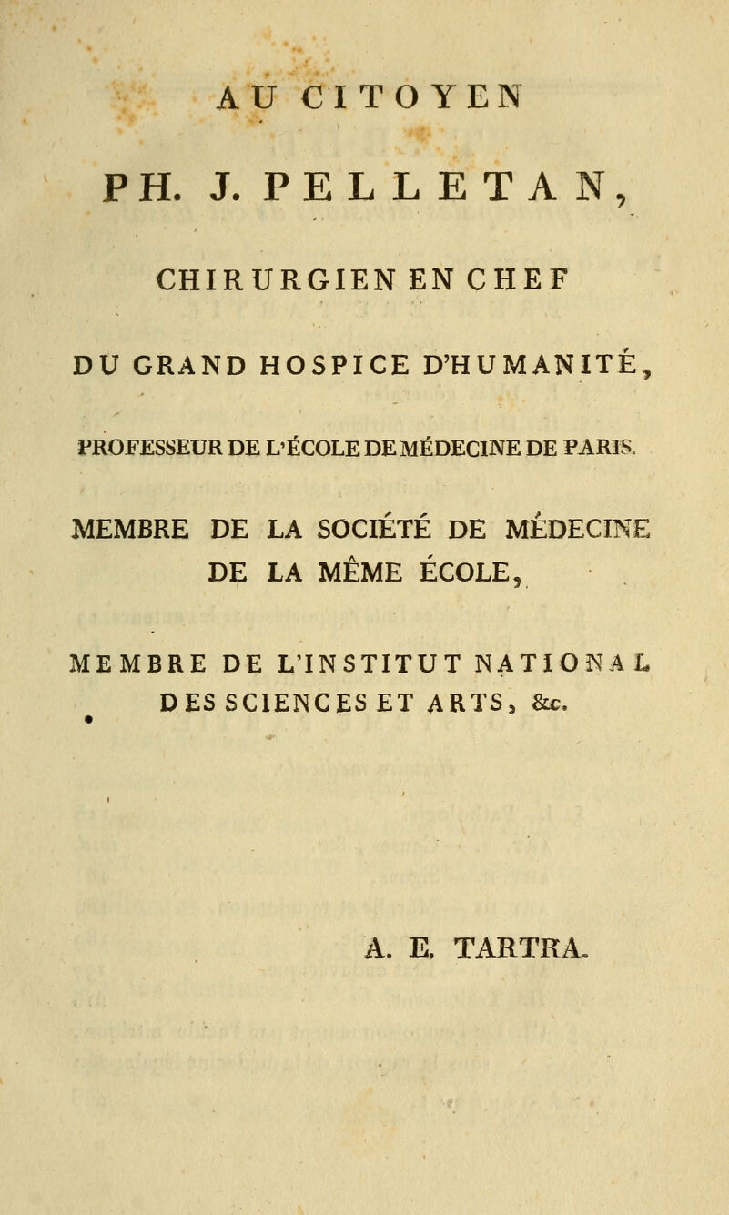 AU CITOYEN PH. J. PELLETAN, CHIRURGIEN EN CHEF DU GRAND HOSPICE D'HUMANITÉ, PROFESSEUR DE L'ÉCOLE DE MÉDECINE DE PARIS. MEMBRE DE LA SOCIÉTÉ DE MÉDECINE DE LA MÊME ÉCOLE, MEMBRE DE L'INSTITUT NATIONAL DES SCIENCES ET ARTS, &c. A. E, TARTKA,