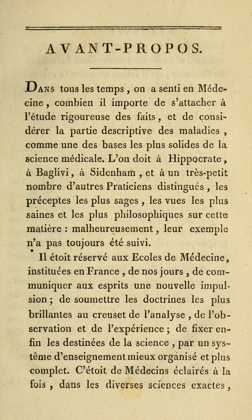 AVANT-PROPOS. Dans tous les temps , on a senti en Méde- cine , combien il importe de s'attacher à l'étude rigoureuse des faits, et de consi- dérer la partie descriptive des maladies , comme une des bases les plus solides de la science médicale. L'on doit à Hippocrate, à Baglivi, à Sidenham , et à un très-petit nombre d'autres Praticiens distingués , les préceptes les plus sages , les vues les plus saines et les plus philosophiques sur cette matière : malheureusement, leur exemple n'a pas toujours été suivi. Il étoit réservé aux Ecoles de Médecine, instituées en France , de nos jours , de com- muniquer aux esprits une nouvelle impul- sion ; de soumettre les doctrines les plus brillantes au creuset de l'analyse , de l'ob- servation et de l'expérience ; de fixer en- fin les destinées de la science , par un sys- tème d'enseignement mieux organisé et plus complet. C'étoit de Médecins éclairés à la fois j dans les diverses sciences exactes ^