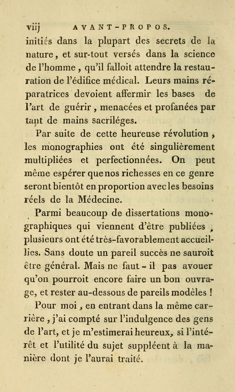 Viij AVANT-PROPOS. initiés dans la plupart des secrets de la nature, et sur-tout versés dans la science de l'homme , qu^il falloit attendre la restau- ration de l'édifice médical. Leurs mains ré- paratrices dévoient affermir les bases de Fart de guérir , menacées et profanées par tant de mains sacrilèges. Par suite de cette heureuse révolution > les monographies ont été singulièrement multipliées et perfectionnées. On peut même espérer que nos richesses en ce genre seront bientôt en proportion avec les besoins réels de la Médecine. Parmi beaucoup de dissertations mono- graphiques qui viennent d'être publiées , plusieurs ont été très-favorablement accueil- lies. Sans doute un pareil succès ne sauroit être général. Mais ne faut - il pas avouer qu'on pourroit encore faire un bon ouvra- ge, et rester au-dessous de pareils modèles ! Pour moi ^ en entrant dans la même car- rière , j'ai compté sur l'indulgence des gens de l'art, et je m'estimerai heureux^ si l'inté- rêt et l'utilité du sujet suppléent à la ma- nière dont je l'aurai traité.