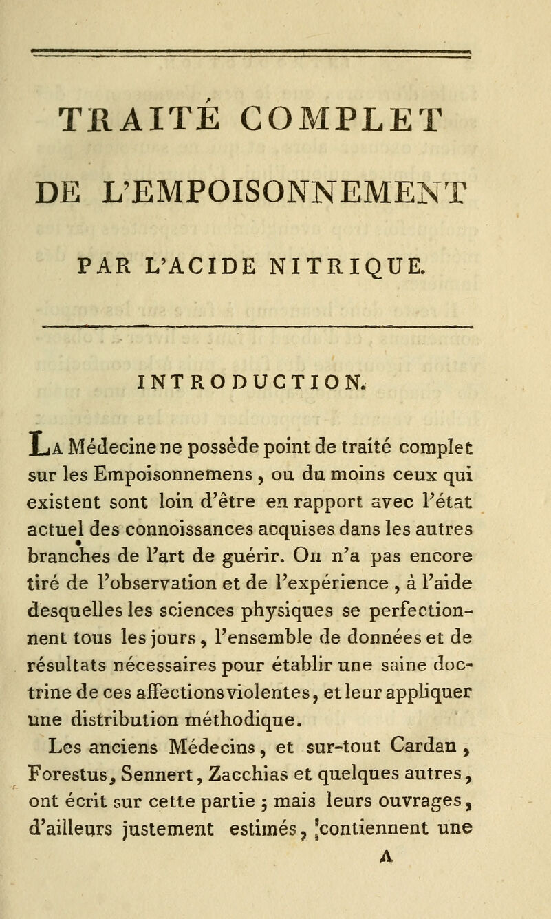 TRAITE COMPLET DE L'EMPOISONNEMENT PAR L'ACIDE NITRIQUE. INTRODUCTION. La Médecine ne possède point de traité complet sur les Empoisonnemens , ou du moins ceux qui existent sont loin d'être en rapport avec l'état actuel des connoissances acquises dans les autres branches de Part de guérir. On n'a pas encore tiré de l'observation et de l'expérience , à l'aide desquelles les sciences physiques se perfection- nent tous les jours, l'ensemble de données et de résultats nécessaires pour établir une saine doc- trine de ces affections violentes, et leur appliquer une distribution méthodique. Les anciens Médecins, et sur-tout Cardan , Forestus, Sennert, Zacchias et quelques autres, ont écrit sur cette partie 5 mais leurs ouvrages, d'ailleurs justement estimés, [contiennent une A