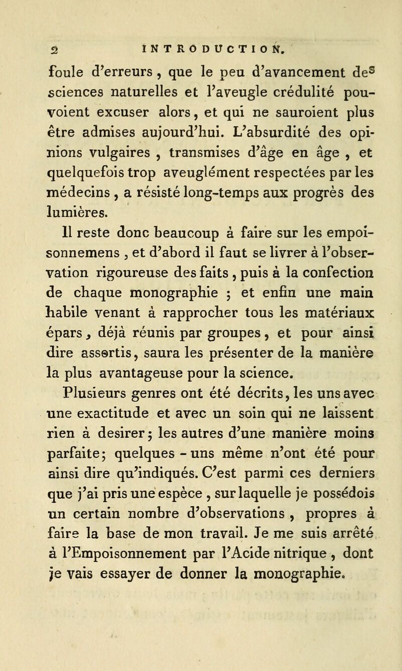 s INTRODUCTION. foule d^erreurs , que le peu d'avancement de^ sciences naturelles et l'aveugle crédulité pou- voient excuser alors, et qui ne sauroient plus être admises aujourd'hui. L^absurdité des opi- nions vulgaires , transmises d'âge en âge , et quelquefois trop aveuglément respectées par les médecins , a résisté long-temps aux progrès des lumières. 11 reste donc beaucoup à faire sur les empoî- sonnemens , et d'abord il faut se livrer à l'obser- vation rigoureuse des faits , puis à la confection de chaque monographie 5 et enfin une main habile venant à rapprocher tous les matériaux épars y déjà réunis par groupes, et pour ainsi dire assortis, saura les présenter de la manière la plus avantageuse pour la science. Plusieurs genres ont été décrits, les uns avec une exactitude et avec un soin qui ne laissent rien à désirer 5 les autres d'une manière moins parfaite ; quelques - uns même n'ont été pour ainsi dire qu'indiqués. C^est parmi ces derniers que j'ai pris une espèce , surlaquelle je possédois un certain nombre d'observations , propres à faire la base de mon travail. Je me suis arrêté à l'Empoisonnement par FAcide nitrique , dont je vais essayer de donner la monographie.