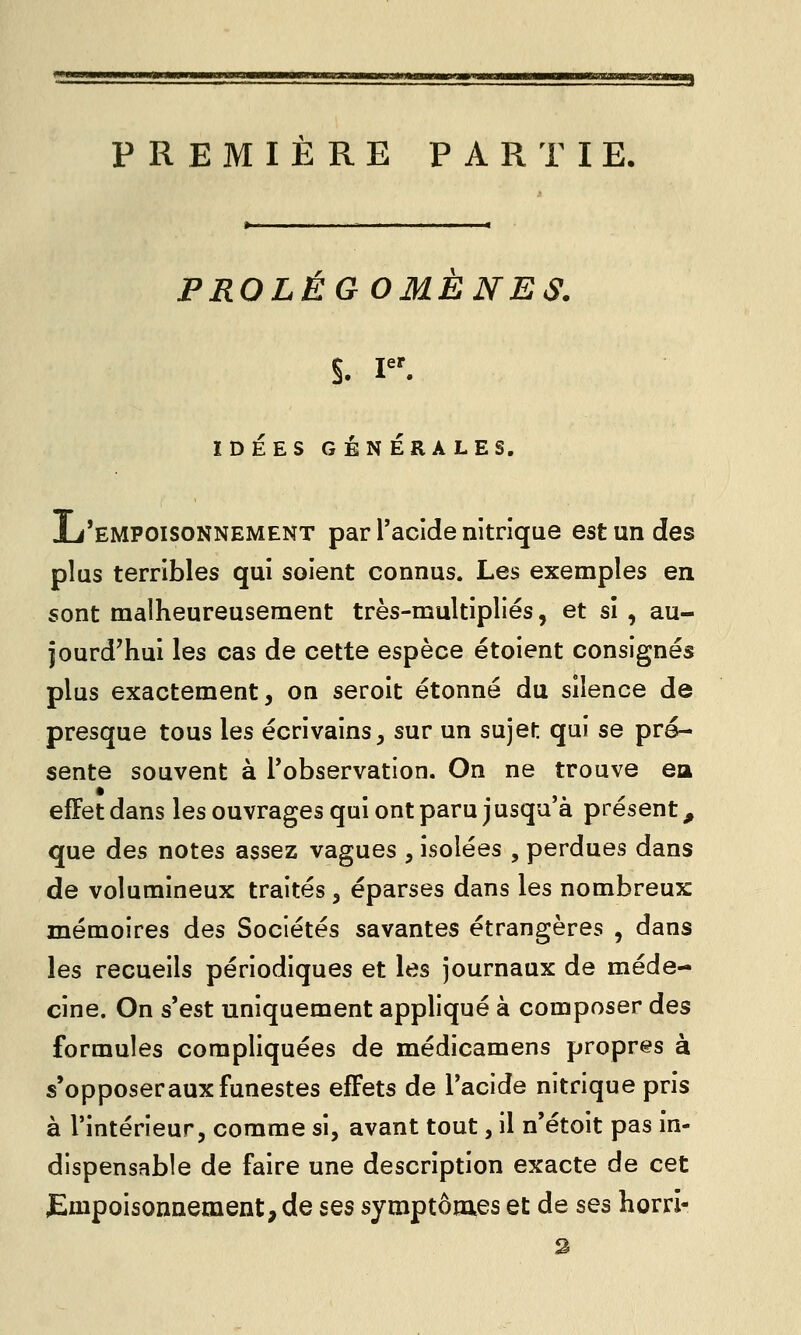 PREMIERE PARTIE, PROLEGOMENES. S. p^ IDEES GÉN ÉRA LES. L'empoisonnement par l'acide nitrique est un des plus terribles qui soient connus. Les exemples en sont malheureusement très-multipliés, et sî , au- jourd'hui les cas de cette espèce étoient consignés plus exactement, on seroit étonné du silence de presque tous les écrivains, sur un sujet qui se pré- sente souvent à l'observation. On ne trouve ea effet dans les ouvrages qui ont paru jusqu'à présent, que des notes assez vagues , isolées , perdues dans de volumineux traités, éparses dans les nombreux mémoires des Sociétés savantes étrangères , dans les recueils périodiques et les journaux de méde- cine. On s'est uniquement appliqué à composer des formules compliquées de médicamens propres à s'opposeraux funestes effets de l'acide nitrique pris à l'intérieur, comme si, avant tout, il n'étoit pas in- dispensable de faire une description exacte de cet Empoisonnement, de ses symptômes et de ses horri-