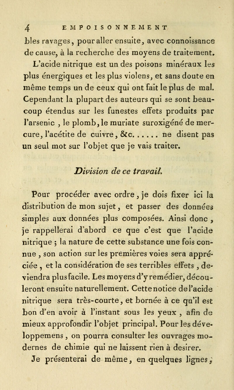 Lies ravages, pour aller ensuite, avec connoissance de cause, à la recherche des moyens de traitement, L*acide nitrique est un des poisons minéraux les plus énergiques et les plus violens^ et sans doute en même temps un de ceux qui ont fait le plus de mal. Cependant la plupart des auteurs qui se sont beau- coup étendus sur les funestes effets produits par l'arsenic , le plomb, le muriate suroxigéné de mer- cure, l'acétite de cuivre, &c ne disent pas un seul mot sur l'objet que je vais traiter. Division de ce travail. Pour procéder avec ordre, je dois fixer Ici la distribution de mon sujet, et passer des données simples aux données plus composées. Ainsi donc , je rappellerai d'abord ce que c'est que l'acide nitrique ; la nature de cette substance une fois con- nue , son action sur les premières voies sera appré- ciée , et la considération de ses terribles effets , de- viendra plus facile. Les moyens d*y remédier, décou- leront ensuite naturellement. Cette notice de l'acide nitrique sera très-courte, et bornée à ce qu'il est bon d'en avoir à l'instant sous les yeux , afin de mieux approfondir l'objet principal. Pour les déve- loppemens , on pourra consulter les ouvrages mo- dernes de chimie qui ne laissent rien à désirer. Je présenterai de même, en quelques lignes ;