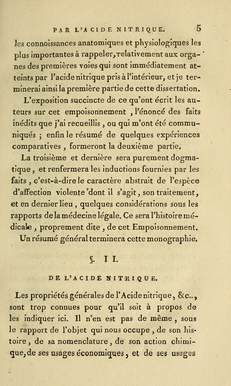 hs connoissances anatomiques et physiologiques les plus importantes à rappeler, relativement aux orga- nes des premières voies qui sont immédiatement at- teints par Facidenitrique pris à l'intérieur, et je ter- minerai ainsi la première partie de cette dissertation. L'exposition succincte de ce qu'ont écrit les au- teurs sur cet empoisonnement , l'énoncé des faits inédits que j'ai recueillis , ou qui m'ont été commu- niqués 5 enfin le résumé de quelques expériences comparatives , formeront la deuxième partie. La troisième et dernière sera purement dogma- tique , et renfermera les inductions fournies par les faits 5 c'est-à-dire le caractère abstrait de l'espèce d'affection violente'dont 11 s'agit, son traitement, et en dernier lieu , quelques considérations sous les rapports de la médecine légale. Ce sera l'histoire mé- dicale , proprement dite , de cet Empoisonnement. Un résumé général terminera cette monographie. §. I L DE L'ACIDE NITRIQUE. Les propriétés générales de l'Acide nitrique 5 &Ci., sont trop connues pour qu'il soit à propos de les indiquer ici. Il n'en est pas de même ^ sous le rapport de l'objet qui nous occupe , de son his- toire, de sa nomenclature , de son action chimi- que, de ses usages économiques, et de ses usages