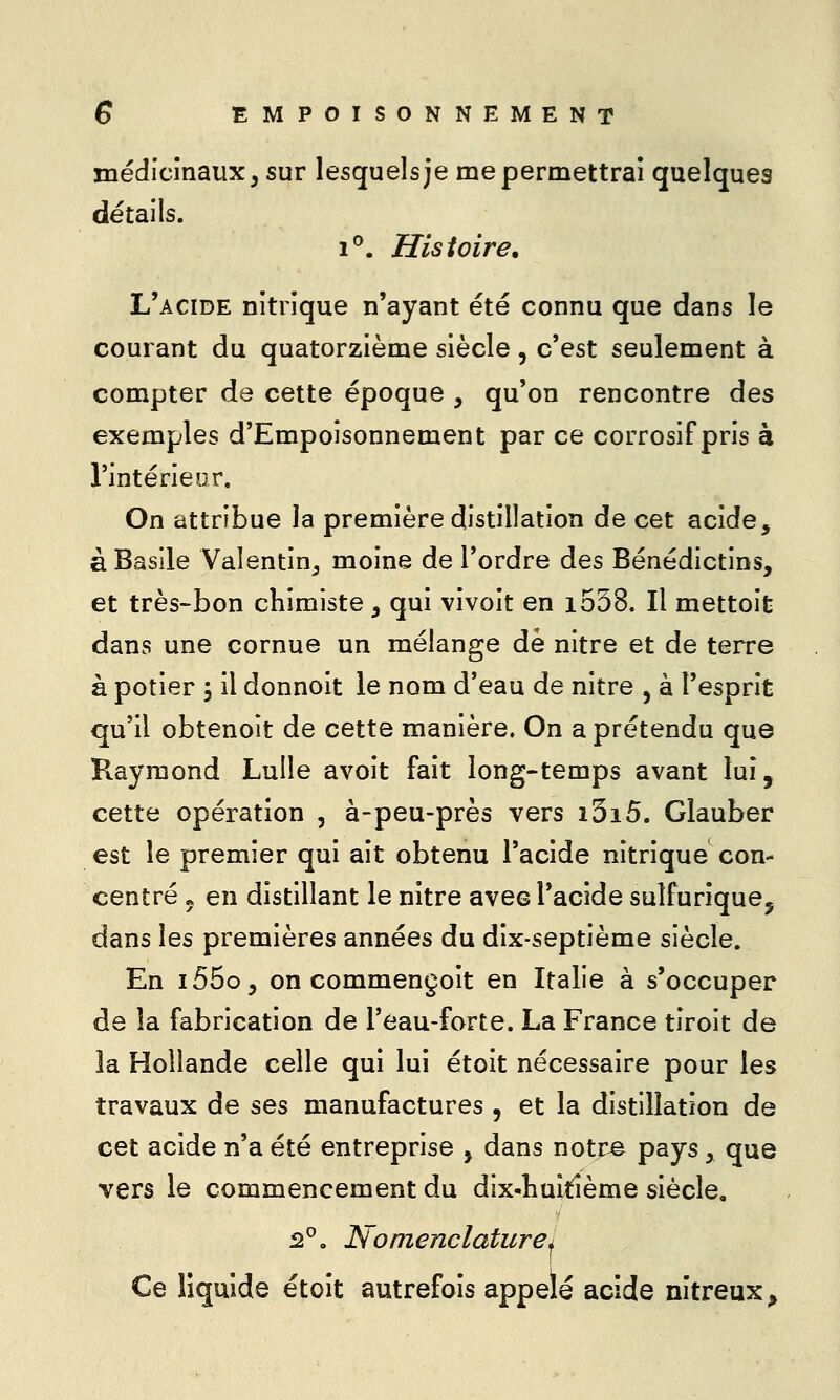 médicinaux, sur lesquels je me permettrai quelques détails. i'^. Histoire. L'acide nitrique n'ayant été connu que dans le courant du quatorzième siècle , c'est seulement à compter de cette époque , qu'on rencontre des exemples d'Empoisonnement par ce corrosif pris à l'intérieur. On attribue la première distillation de cet acide, à Basile Valentin^ moine de l'ordre des Bénédictins, et très-bon chimiste, qui vivoit en i538. Il mettoifc dans une cornue un mélange de nitre et de terre à potier ; il donnolt le nom d'eau de nitre , à l'esprit qu'il obtenoit de cette manière. On a prétendu que Raymond Lulle avoit fait long-temps avant lui, cette opération , à-peu-près vers i5i5. Glauber est le premier qui ait obtenu l'acide nitrique con- centré 5 en distillant le nitre avec l'acide sulfurique, dans les premières années du dix-septième siècle. En i55o, on commençoit en Italie à s'occuper de la fabrication de l'eau-forte. La France tiroit de îa Hollande celle qui lui étoit nécessaire pour les travaux de ses manufactures , et la distillation de cet acide n'a été entreprise j dans notr^ pays, que vers le commencement du dix-huitième siècle, 2^. Nomenclature^ Ce liquide étoit autrefois appelé acide m'treux.