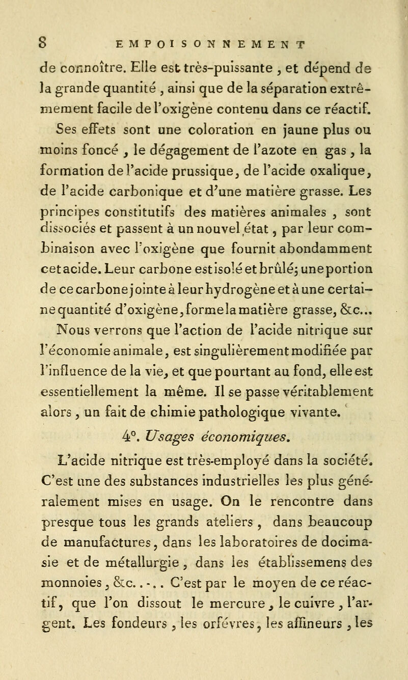 de connoître. Elle est très-puissante , et dépend de la grande quantité , ainsi que de la séparation extrê- mement facile deToxigène contenu dans ce réactif. Ses effets sont une coloration en jaune plus ou moins foncé , le dégagement de Tazote en gas , la formation de l'acide prussique, de l'acide oxalique, de l'acide carbonique et d^une matière grasse. Les principes constitutifs des matières animales , sont dis.sociés et passent à un nouvel état, par leur com- Linaison avec Toxigène que fournit abondamment cetacide.Leur carbone estisoîéetbrûlé^uneportion de ce carbone j ointe à leur hydrogène et à une certai- ne quantité d'oxigène^formelamatière grasse, &c... Nous verrons que l'action de l'acide nitrique sur l'économie animale, est singulièrement modifiée par l'influence de la vie, et que pourtant au fond, elle est essentiellement la même. Il se passe véritablement alors, un fait de chimie pathologique vivante. 4^. Usages économiques. L'acide nitrique est très-employé dans la société. C'est une des substances industrielles les plus géné- ralement mises en usage. On le rencontre dans presque tous les grands ateliers , dans beaucoup de manufactures 5 dans les laboratoires de docima- sie et de métallurgie, dans les étabîissemens des monnoies, &c.. -.. C'est par le moyen de ce réac- tif, que l'on dissout le mercure ^ le cuivre , l'ar- gent. Les fondeurs 5 les orfèvres, les afHneurs , les