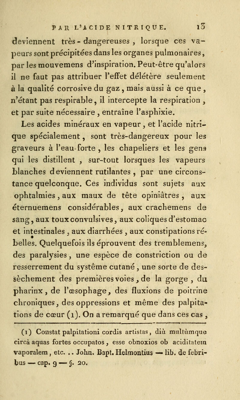 deviennent très - dangereuses , lorsque ces va- peurs sont précipitées dans les organes pulmonaires, par les mouvemens d'inspiration. Peut-être qu'alors il ne faut pas attribuer l'effet délétère seulement à la qualité corrosive du gaz , mais aussi à ce que , n'étant pas respirable, il intercepte la respiration , et par suite nécessaire , entraîne Tasphixie. Les acides minéraux en vapeur, et l'acide nitri- que spécialement, sont très-dangereux pour les graveurs à l'eau-forte , les chapeliers et les gens qui les distillent , sur-tout lorsques les vapeurs blanches deviennent rutilantes , par une circons- tance quelconque. Ces individus sont sujets aux ophtalmies, aux maux de tête opiniâtres , aux éternuemens considérables, aux crachemens de sang, aux touxconvulsives, aux coliques d'estomac et intestinales . aux diarrhées , aux constipations ré- belles. Quelquefois ils éprouvent des tremblemens, des paralysies, une espèce de constriction ou de resserrement du système cutané \ une sorte de des- sèchement des premières voies ^ de la gorge, du pharinx , de l'œsophage, des fluxions de poitrine chroniques, des oppressions et même des palpita- tions de cœur (i). On a remarqué que dans ces cas , (i) Constat palpitationi cordis artistas, diù multiimque circà aquas fortes occupatos , esse obnoxios ob aciditatem vaporalem, etc. .. John. Bapt. Helmontius — lib. de febri- tus — cap. 9 — §. 20.