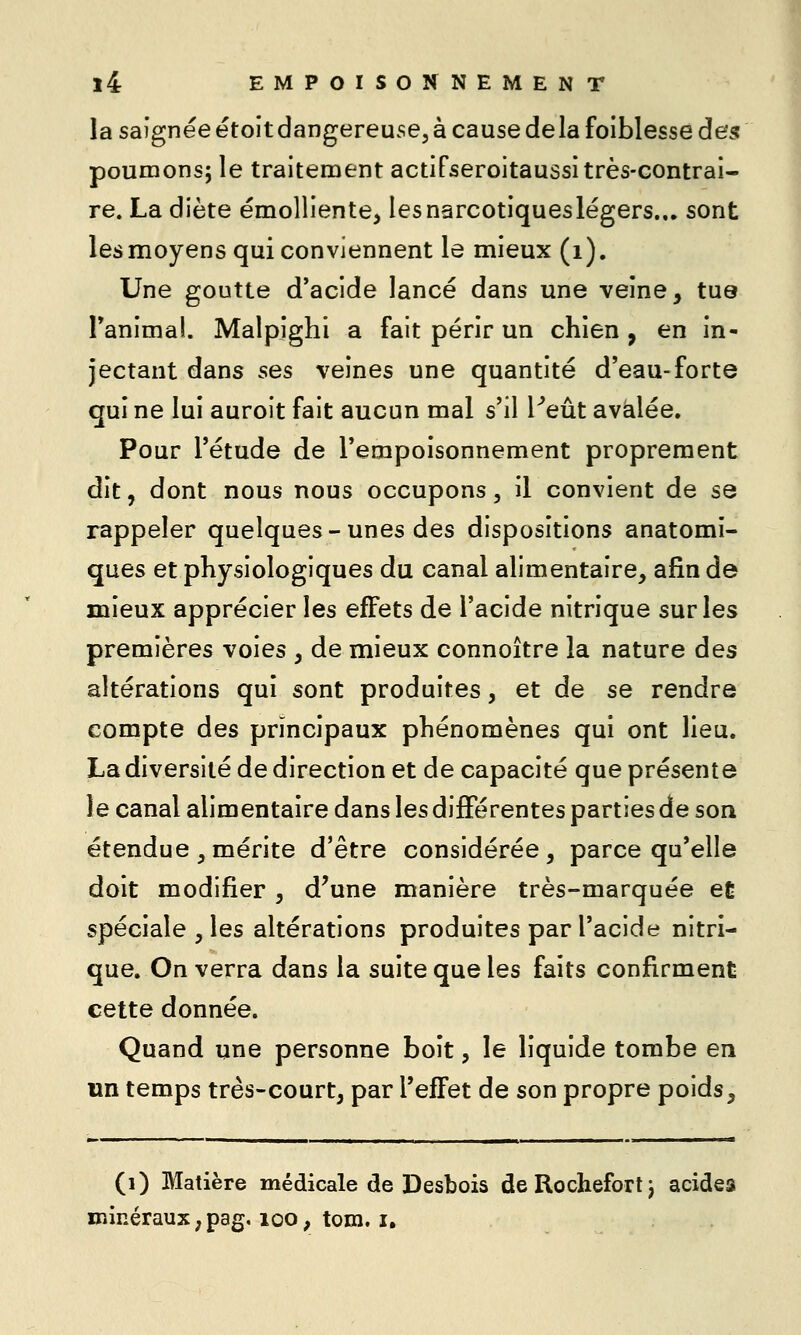 la saignée étoit dangereuse, à cause delà foiblesse des poumons; le traitement actiFseroitaussi très-contrai- re. La diète émolliente^ les narcotiques légers... sont les moyens qui conviennent le mieux (i). Une goutte d'acide lancé dans une veine, tue Tanimal. Malpighi a fait périr un chien , en in- jectant dans ses veines une quantité d'eau-forte qui ne lui auroit fait aucun mal s'il Peut avalée. Pour l'étude de l'empoisonnement proprement dit, dont nous nous occupons, il convient de se rappeler quelques-unes des dispositions anatomi- ques et physiologiques du canal alimentaire, afin de mieux apprécier les effets de l'acide nitrique sur les premières voies , de mieux connoître la nature des altérations qui sont produites, et de se rendre compte des principaux phénomènes qui ont lieu. La diversité de direction et de capacité que présente le canal alimentaire dans les différentes parties de son étendue ,mérite d'être considérée, parce qu'elle doit modifier , d'une manière très-marquée et spéciale , les altérations produites par l'acide nitri- que. On verra dans la suite que les faits confirment cette donnée. Quand une personne boit, le liquide tombe en un temps très-court, par l'effet de son propre poids. (i) Matière médicale de Desbois deRochefortj acides minéraux ; pag, loo, tom. i.