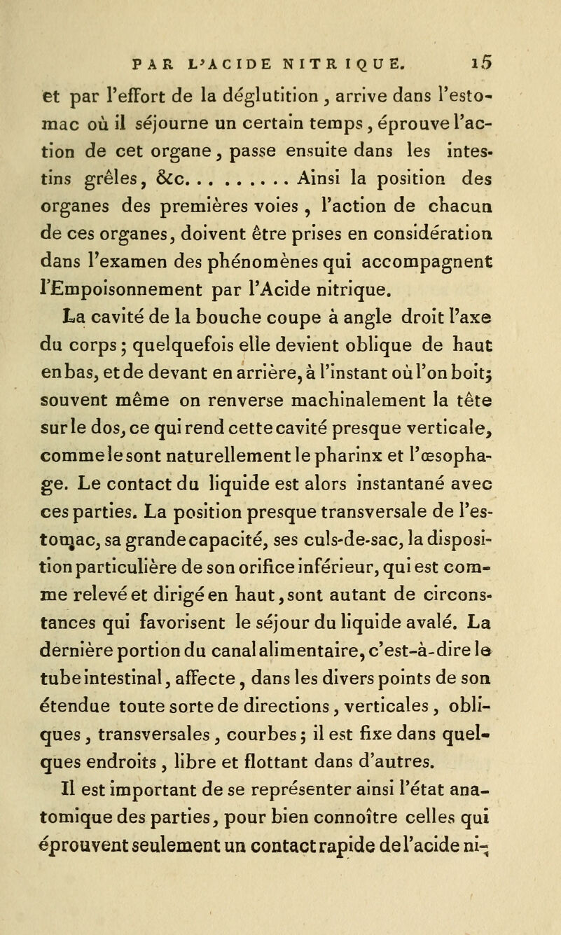 et par l'effort de la déglutition , arrive dans Testo- mac où il séjourne un certain temps, éprouve l'ac- tion de cet organe, passe ensuite dans les intes- tins grêles, &c Ainsi la position des organes des premières voies, l'action de chacun de ces organes, doivent être prises en considération dans Texamen des phénomènes qui accompagnent l'Empoisonnement par l'Acide nitrique. La cavité de la bouche coupe à angle droit l'axe du corps ; quelquefois elle devient oblique de haut en bas, et de devant en arrière, à l'instant où l'on boitj souvent même on renverse machinalement la tête sur le dos, ce qui rend cette cavité presque verticale, comme le sont naturellement le pharlnx et l'œsopha- ge. Le contact du liquide est alors instantané avec ces parties. La position presque transversale de l'es- tonjac, sa grande capacité, ses culs-de-sac, la disposi- tion particulière de son orifice inférieur, qui est com- me relevé et dirigé en haut, sont autant de circons- tances qui favorisent le séjour du liquide avalé. La dernière portion du canal alimentaire, c'est-à-dire le tube intestinal, affecte, dans les divers points de son étendue toute sorte de directions, verticales, obli- ques , transversales, courbes ; il est fixe dans quel- ques endroits , libre et flottant dans d'autres. Il est important de se représenter ainsi l'état ana- tomique des parties, pour bien connoître celles qui éprouvent seulement un contact rapide de l'acide ni-