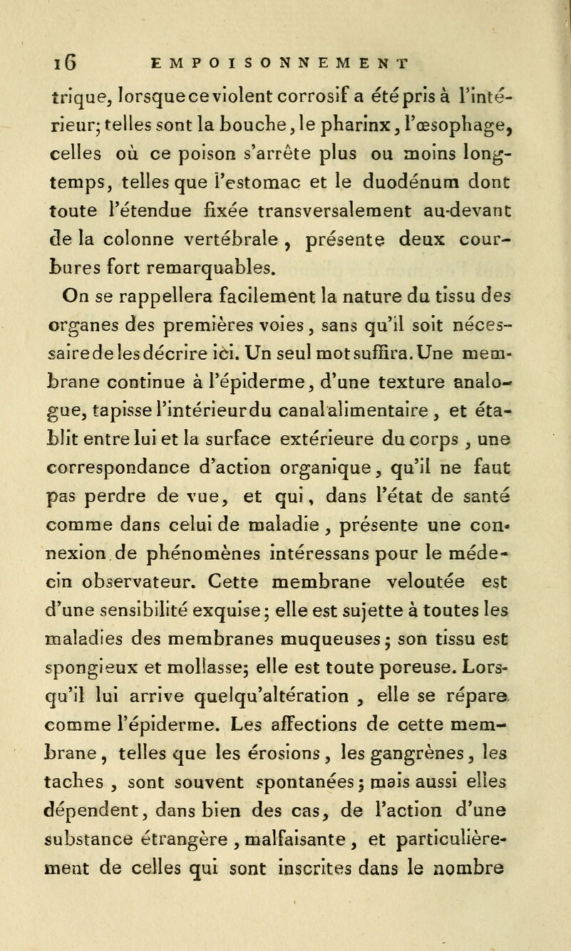 trique, lorsqueceviolent corrosif a été pris à l'inté- rieur; telles sont la bouche, le pharinx, l'œsophage, celles où ce poison s'arrête plus ou moins long- temps, telles que l'estomac et le duodénum dont toute l'étendue fixée transversalement au-devant de la colonne vertébrale , présente deux cour- bures fort remarquables. On se rappellera facilement la nature du tissu des organes des premières voies, sans qu'il soit néces- sairedelesdécrire ici. Un seul mot suffira. Une mem- brane continue à l'épiderme, d'une texture analo- gue, tapisse l'intérieur du canal alimentaire , et éta- blit entre lui et la surface extérieure du corps , une correspondance d'action organique, qu'il ne faut pas perdre de vue, et qui, dans l'état de santé comme dans celui de maladie , présente une con* nexion de phénomènes intéressans pour le méde- cin observateur. Cette membrane veloutée est d'une sensibilité exquise; elle est sujette à toutes les maladies des membranes muqueuses; son tissu est spongieux et mollasse; elle est toute poreuse. Lors- qu'il lui arrive quelqu'altération , elle se répare comme l'épiderme. Les affections de cette mem- brane , telles que les érosions, les gangrènes, les taches , sont souvent spontanées 5 mais aussi elles dépendent, dans bien des cas, de l'action d'une substance étrangère , malfaisante , et particulière- ment de celles qui sont inscrites dans le nombre